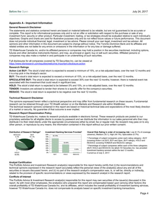 Before the Open July 24, 2017
Page 4
Appendix A - Important Information
General Research Disclaimer
The statements and statistics contained herein are based on material believed to be reliable, but are not guaranteed to be accurate or
complete. This report is for informational purposes only and is not an offer or solicitation with respect to the purchase or sale of any
investment fund, security or other product. Particular investment, trading, or tax strategies should be evaluated relative to each individual’s
objectives. Graphs and charts are used for illustrative purposes only and do not reflect future values or future performance. This document
does not provide individual financial, legal, investment or tax advice. Please consult your own legal, investment and tax advisor. All
opinions and other information in this document are subject to change without notice. The Toronto-Dominion Bank and its affiliates and
related entities are not liable for any errors or omissions in the information or for any loss or damage suffered.
TD Waterhouse Canada Inc. and/or its affiliated persons or companies may hold a position in the securities mentioned, including options,
futures and other derivative instruments thereon, and may, as principal or agent, buy or sell such securities. Affiliated persons or
companies may also make a market in and participate in an underwriting of such securities.
Full disclosures for all companies covered by TD Securities Inc. can be viewed at
https://www.tdsresearch.com/equities/welcome.important.disclosure.action
Research Ratings
Action List BUY: The stock’s total return is expected to exceed a minimum of 15%, on a risk-adjusted basis, over the next 12 months and
it is a top pick in the Analyst’s sector.
BUY: The stock’s total return is expected to exceed a minimum of 15%, on a risk-adjusted basis, over the next 12 months.
SPECULATIVE BUY: The stock’s total return is expected to exceed 30% over the next 12 months; however, there is material event risk
associated with the investment that could result in significant loss.
HOLD: The stock’s total return is expected to be between 0% and 15%, on a risk-adjusted basis, over the next 12 months.
TENDER: Investors are advised to tender their shares to a specific offer for the company’s securities.
REDUCE: The stock’s total return is expected to be negative over the next 12 months.
Technical Research Disclaimer
The opinions expressed herein reflect a technical perspective and may differ from fundamental research on these issuers. Fundamental
research can be obtained through your TD Wealth advisor or on the Markets and Research site within WebBroker.
The technical research opinions contained in this report are based on historical technical data and expectations of the most likely direction
of a market or security. No guarantee of that outcome is ever implied.
Research Report Dissemination Policy
TD Waterhouse Canada Inc. makes its research products available in electronic format. These research products are posted to our
proprietary websites for all eligible clients to access by password and we distribute the information to our sales personnel who then may
distribute it to their retail clients under the appropriate circumstances either by email, fax or regular mail. No recipient may pass on to any
other person, or reproduce by any means, the information contained in this report without our prior written consent.
Analyst Certification
The Portfolio Advice and Investment Research analyst(s) responsible for this report hereby certify that (i) the recommendations and
technical opinions expressed in the research report accurately reflect the personal views of the analyst(s) about any and all of the
securities or issuers discussed herein, and (ii) no part of the research analyst’s compensation was, is, or will be, directly or indirectly,
related to the provision of specific recommendations or views expressed by the research analyst in the research report.
Conflicts of Interest
The Portfolio Advice & Investment Research analyst(s) responsible for this report may own securities of the issuer(s) discussed in this
report. As with most other employees, the analyst(s) who prepared this report are compensated based upon (among other factors) the
overall profitability of TD Waterhouse Canada Inc. and its affiliates, which includes the overall profitability of investment banking services,
however TD Waterhouse Canada Inc. does not compensate its analysts based on specific investment banking transactions.
 