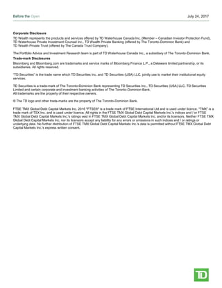 Before the Open July 24, 2017
Page 5
Corporate Disclosure
TD Wealth represents the products and services offered by TD Waterhouse Canada Inc. (Member – Canadian Investor Protection Fund),
TD Waterhouse Private Investment Counsel Inc., TD Wealth Private Banking (offered by The Toronto-Dominion Bank) and
TD Wealth Private Trust (offered by The Canada Trust Company).
The Portfolio Advice and Investment Research team is part of TD Waterhouse Canada Inc., a subsidiary of The Toronto-Dominion Bank.
Trade-mark Disclosures
Bloomberg and Bloomberg.com are trademarks and service marks of Bloomberg Finance L.P., a Delaware limited partnership, or its
subsidiaries. All rights reserved.
“TD Securities” is the trade name which TD Securities Inc. and TD Securities (USA) LLC. jointly use to market their institutional equity
services.
TD Securities is a trade-mark of The Toronto-Dominion Bank representing TD Securities Inc., TD Securities (USA) LLC, TD Securities
Limited and certain corporate and investment banking activities of The Toronto-Dominion Bank.
All trademarks are the property of their respective owners.
® The TD logo and other trade-marks are the property of The Toronto-Dominion Bank.
FTSE TMX Global Debt Capital Markets Inc. 2016 "FTSE®" is a trade mark of FTSE International Ltd and is used under licence. "TMX” is a
trade mark of TSX Inc. and is used under licence. All rights in the FTSE TMX Global Debt Capital Markets Inc.'s indices and / or FTSE
TMX Global Debt Capital Markets Inc.'s ratings vest in FTSE TMX Global Debt Capital Markets Inc. and/or its licensors. Neither FTSE TMX
Global Debt Capital Markets Inc. nor its licensors accept any liability for any errors or omissions in such indices and / or ratings or
underlying data. No further distribution of FTSE TMX Global Debt Capital Markets Inc.'s data is permitted without FTSE TMX Global Debt
Capital Markets Inc.'s express written consent.
 