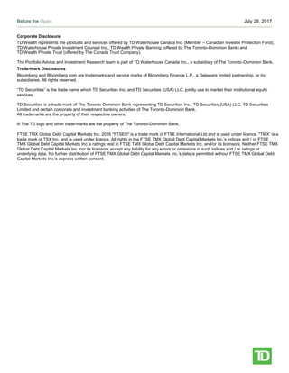 Before the Open July 28, 2017
Page 5
Corporate Disclosure
TD Wealth represents the products and services offered by TD Waterhouse Canada Inc. (Member – Canadian Investor Protection Fund),
TD Waterhouse Private Investment Counsel Inc., TD Wealth Private Banking (offered by The Toronto-Dominion Bank) and
TD Wealth Private Trust (offered by The Canada Trust Company).
The Portfolio Advice and Investment Research team is part of TD Waterhouse Canada Inc., a subsidiary of The Toronto-Dominion Bank.
Trade-mark Disclosures
Bloomberg and Bloomberg.com are trademarks and service marks of Bloomberg Finance L.P., a Delaware limited partnership, or its
subsidiaries. All rights reserved.
“TD Securities” is the trade name which TD Securities Inc. and TD Securities (USA) LLC. jointly use to market their institutional equity
services.
TD Securities is a trade-mark of The Toronto-Dominion Bank representing TD Securities Inc., TD Securities (USA) LLC, TD Securities
Limited and certain corporate and investment banking activities of The Toronto-Dominion Bank.
All trademarks are the property of their respective owners.
® The TD logo and other trade-marks are the property of The Toronto-Dominion Bank.
FTSE TMX Global Debt Capital Markets Inc. 2016 "FTSE®" is a trade mark of FTSE International Ltd and is used under licence. "TMX” is a
trade mark of TSX Inc. and is used under licence. All rights in the FTSE TMX Global Debt Capital Markets Inc.'s indices and / or FTSE
TMX Global Debt Capital Markets Inc.'s ratings vest in FTSE TMX Global Debt Capital Markets Inc. and/or its licensors. Neither FTSE TMX
Global Debt Capital Markets Inc. nor its licensors accept any liability for any errors or omissions in such indices and / or ratings or
underlying data. No further distribution of FTSE TMX Global Debt Capital Markets Inc.'s data is permitted without FTSE TMX Global Debt
Capital Markets Inc.'s express written consent.
 