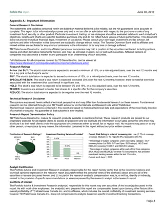 Before the Open June 30, 2017
Page 4
Appendix A - Important Information
General Research Disclaimer
The statements and statistics contained herein are based on material believed to be reliable, but are not guaranteed to be accurate or
complete. This report is for informational purposes only and is not an offer or solicitation with respect to the purchase or sale of any
investment fund, security or other product. Particular investment, trading, or tax strategies should be evaluated relative to each individual’s
objectives. Graphs and charts are used for illustrative purposes only and do not reflect future values or future performance. This document
does not provide individual financial, legal, investment or tax advice. Please consult your own legal, investment and tax advisor. All
opinions and other information in this document are subject to change without notice. The Toronto-Dominion Bank and its affiliates and
related entities are not liable for any errors or omissions in the information or for any loss or damage suffered.
TD Waterhouse Canada Inc. and/or its affiliated persons or companies may hold a position in the securities mentioned, including options,
futures and other derivative instruments thereon, and may, as principal or agent, buy or sell such securities. Affiliated persons or
companies may also make a market in and participate in an underwriting of such securities.
Full disclosures for all companies covered by TD Securities Inc. can be viewed at
https://www.tdsresearch.com/equities/welcome.important.disclosure.action
Research Ratings
Action List BUY: The stock’s total return is expected to exceed a minimum of 15%, on a risk-adjusted basis, over the next 12 months and
it is a top pick in the Analyst’s sector.
BUY: The stock’s total return is expected to exceed a minimum of 15%, on a risk-adjusted basis, over the next 12 months.
SPECULATIVE BUY: The stock’s total return is expected to exceed 30% over the next 12 months; however, there is material event risk
associated with the investment that could result in significant loss.
HOLD: The stock’s total return is expected to be between 0% and 15%, on a risk-adjusted basis, over the next 12 months.
TENDER: Investors are advised to tender their shares to a specific offer for the company’s securities.
REDUCE: The stock’s total return is expected to be negative over the next 12 months.
Technical Research Disclaimer
The opinions expressed herein reflect a technical perspective and may differ from fundamental research on these issuers. Fundamental
research can be obtained through your TD Wealth advisor or on the Markets and Research site within WebBroker.
The technical research opinions contained in this report are based on historical technical data and expectations of the most likely direction
of a market or security. No guarantee of that outcome is ever implied.
Research Report Dissemination Policy
TD Waterhouse Canada Inc. makes its research products available in electronic format. These research products are posted to our
proprietary websites for all eligible clients to access by password and we distribute the information to our sales personnel who then may
distribute it to their retail clients under the appropriate circumstances either by email, fax or regular mail. No recipient may pass on to any
other person, or reproduce by any means, the information contained in this report without our prior written consent.
Analyst Certification
The Portfolio Advice and Investment Research analyst(s) responsible for this report hereby certify that (i) the recommendations and
technical opinions expressed in the research report accurately reflect the personal views of the analyst(s) about any and all of the
securities or issuers discussed herein, and (ii) no part of the research analyst’s compensation was, is, or will be, directly or indirectly,
related to the provision of specific recommendations or views expressed by the research analyst in the research report.
Conflicts of Interest
The Portfolio Advice & Investment Research analyst(s) responsible for this report may own securities of the issuer(s) discussed in this
report. As with most other employees, the analyst(s) who prepared this report are compensated based upon (among other factors) the
overall profitability of TD Waterhouse Canada Inc. and its affiliates, which includes the overall profitability of investment banking services,
however TD Waterhouse Canada Inc. does not compensate its analysts based on specific investment banking transactions.
 