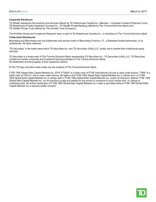 Before the Open March 8, 2017
Page 5
Corporate Disclosure
TD Wealth represents the products and services offered by TD Waterhouse Canada Inc. (Member – Canadian Investor Protection Fund),
TD Waterhouse Private Investment Counsel Inc., TD Wealth Private Banking (offered by The Toronto-Dominion Bank) and
TD Wealth Private Trust (offered by The Canada Trust Company).
The Portfolio Advice and Investment Research team is part of TD Waterhouse Canada Inc., a subsidiary of The Toronto-Dominion Bank.
Trade-mark Disclosures
Bloomberg and Bloomberg.com are trademarks and service marks of Bloomberg Finance L.P., a Delaware limited partnership, or its
subsidiaries. All rights reserved.
“TD Securities” is the trade name which TD Securities Inc. and TD Securities (USA) LLC. jointly use to market their institutional equity
services.
TD Securities is a trade-mark of The Toronto-Dominion Bank representing TD Securities Inc., TD Securities (USA) LLC, TD Securities
Limited and certain corporate and investment banking activities of The Toronto-Dominion Bank.
All trademarks are the property of their respective owners.
® The TD logo and other trade-marks are the property of The Toronto-Dominion Bank.
FTSE TMX Global Debt Capital Markets Inc. 2016 "FTSE®" is a trade mark of FTSE International Ltd and is used under licence. "TMX” is a
trade mark of TSX Inc. and is used under licence. All rights in the FTSE TMX Global Debt Capital Markets Inc.'s indices and / or FTSE
TMX Global Debt Capital Markets Inc.'s ratings vest in FTSE TMX Global Debt Capital Markets Inc. and/or its licensors. Neither FTSE TMX
Global Debt Capital Markets Inc. nor its licensors accept any liability for any errors or omissions in such indices and / or ratings or
underlying data. No further distribution of FTSE TMX Global Debt Capital Markets Inc.'s data is permitted without FTSE TMX Global Debt
Capital Markets Inc.'s express written consent.
 
