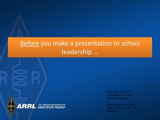 Before you make a presentation to school
             leadership …




                            Allen Pitts, W1AGP
                            ARRL Media & Public
                            Relations Manager

                            Debra Johnson, K1DMJ
                            ARRL Education Services
                            Manager
 