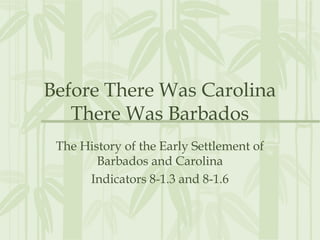 Before There Was Carolina
There Was Barbados
The History of the Early Settlement of
Barbados and Carolina
Indicators 8-1.3 and 8-1.6

 