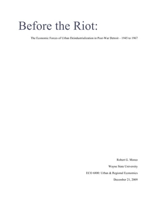 Before the Riot:
  The Economic Forces of Urban Deindustrialization in Post-War Detroit – 1945 to 1967




                                                                    Robert G. Moreo

                                                              Wayne State University

                                            ECO 6800: Urban & Regional Economics

                                                                  December 21, 2009
 