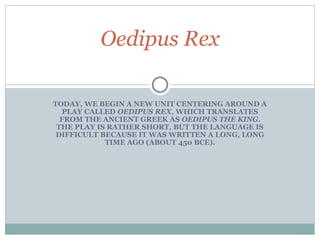 TODAY, WE BEGIN A NEW UNIT CENTERING AROUND A
PLAY CALLED OEDIPUS REX, WHICH TRANSLATES
FROM THE ANCIENT GREEK AS OEDIPUS THE KING.
THE PLAY IS RATHER SHORT, BUT THE LANGUAGE IS
DIFFICULT BECAUSE IT WAS WRITTEN A LONG, LONG
TIME AGO (ABOUT 450 BCE).
Oedipus Rex
 