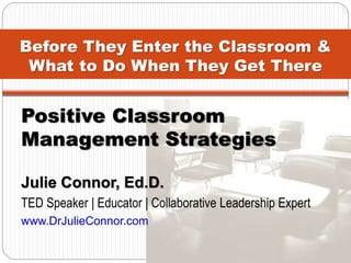 Before They Enter the Classroom &
What to Do When They Get There
Positive Classroom
Management Strategies
Julie Connor, Ed.D.
TED Speaker | Educator | Collaborative Leadership Expert
www.DrJulieConnor.com
 