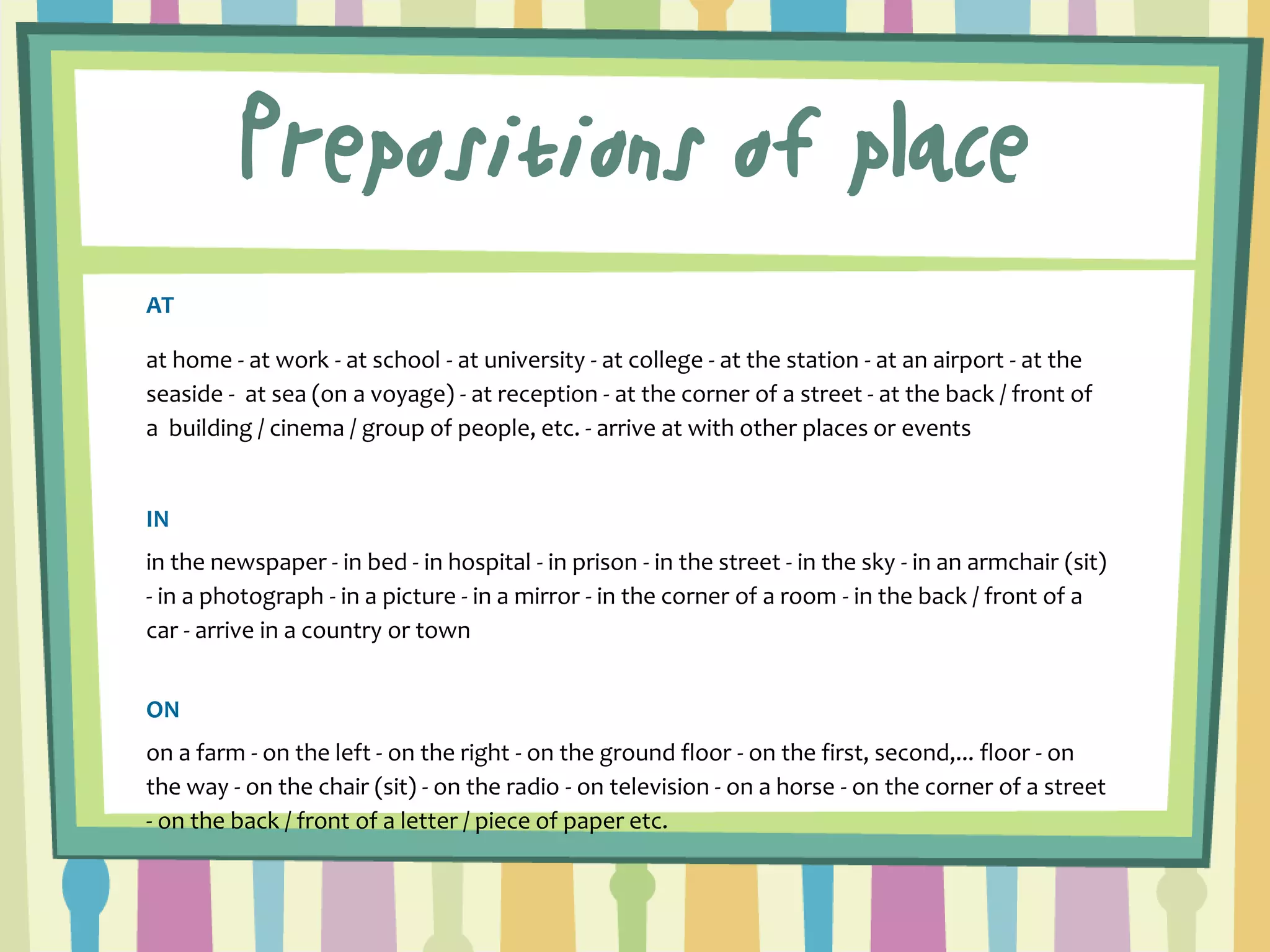 Prepositions of place 
AT 
at home - at work - at school - at university - at college - at the station - at an airport - at the seaside - at sea (on a voyage) - at reception - at the corner of a street - at the back / front of a building / cinema / group of people, etc. - arrive at with other places or events 
IN 
in the newspaper - in bed - in hospital - in prison - in the street - in the sky - in an armchair (sit) - in a photograph - in a picture - in a mirror - in the corner of a room - in the back / front of a car - arrive in a country or town 
ON 
on a farm - on the left - on the right - on the ground floor - on the first, second,... floor - on the way - on the chair (sit) - on the radio - on television - on a horse - on the corner of a street - on the back / front of a letter / piece of paper etc.  