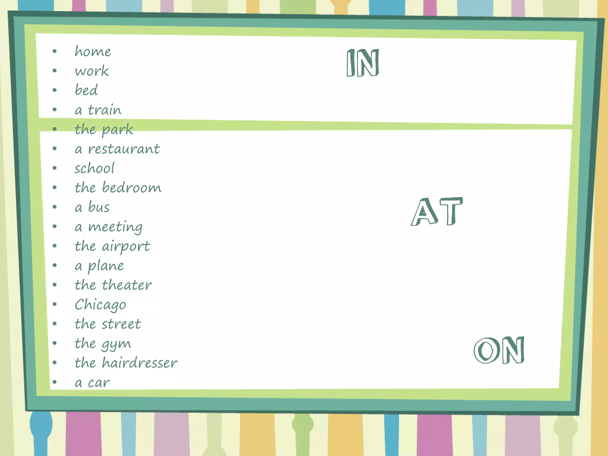 •home 
•work 
•bed 
•a train 
•the park 
•a restaurant 
•school 
•the bedroom 
•a bus 
•a meeting 
•the airport 
•a plane 
•the theater 
•Chicago 
•the street 
•the gym 
•the hairdresser 
•a car  