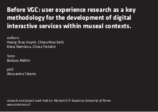 Before VGC: user experience research as a key
methodology for the development of digital
interactive services within museal contexts.
authors:
Hoang Chau Huynh, Chiara Muccitelli,
Elena Nemilova, Chiara Tortolini

Tutor
Barbara Mellini

prof.
Alessandra Talamo




research and project work held at: MasterUX @ Sapienza University of Rome
www.masterux.it
 