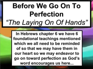 Before We Go On To
       Perfection
“The Laying On Of Hands”
    In Hebrews chapter 6 we have 6
  foundational teachings mentioned
   which we all need to be reminded
    of so that we may have them in
   our heart so we may endeavor to
   go on toward perfection as God’s
       word encourages us here...
 