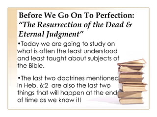 Before We Go On To Perfection:
“The Resurrection of the Dead &
Eternal Judgment”
•Today we are going to study on
what is often the least understood
and least taught about subjects of
the Bible.

•The last two doctrines mentioned
in Heb. 6:2 are also the last two
things that will happen at the end
of time as we know it!
 