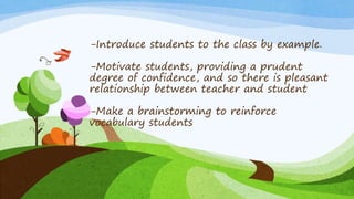 -Introduce students to the class by example.
-Motivate students, providing a prudent
degree of confidence, and so there is pleasant
relationship between teacher and student
-Make a brainstorming to reinforce
vocabulary students