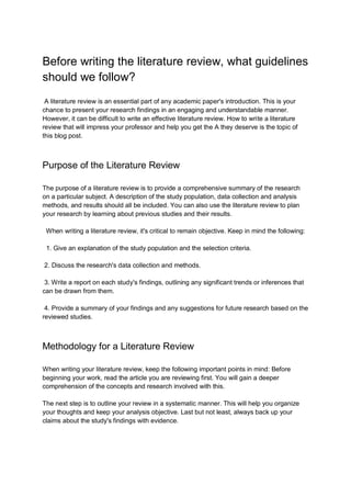 Before writing the literature review, what guidelines
should we follow?
A literature review is an essential part of any academic paper's introduction. This is your
chance to present your research findings in an engaging and understandable manner.
However, it can be difficult to write an effective literature review. How to write a literature
review that will impress your professor and help you get the A they deserve is the topic of
this blog post.
Purpose of the Literature Review
The purpose of a literature review is to provide a comprehensive summary of the research
on a particular subject. A description of the study population, data collection and analysis
methods, and results should all be included. You can also use the literature review to plan
your research by learning about previous studies and their results.
When writing a literature review, it's critical to remain objective. Keep in mind the following:
1. Give an explanation of the study population and the selection criteria.
2. Discuss the research's data collection and methods.
3. Write a report on each study's findings, outlining any significant trends or inferences that
can be drawn from them.
4. Provide a summary of your findings and any suggestions for future research based on the
reviewed studies.
Methodology for a Literature Review
When writing your literature review, keep the following important points in mind: Before
beginning your work, read the article you are reviewing first. You will gain a deeper
comprehension of the concepts and research involved with this.
The next step is to outline your review in a systematic manner. This will help you organize
your thoughts and keep your analysis objective. Last but not least, always back up your
claims about the study's findings with evidence.
 