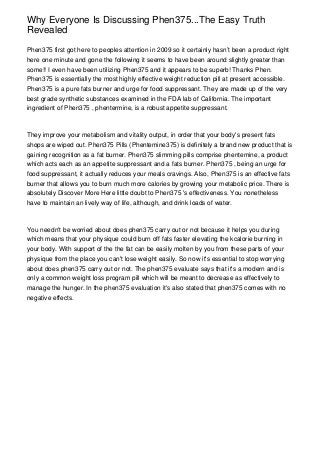 Why Everyone Is Discussing Phen375...The Easy Truth
Revealed

Phen375 first got here to peoples attention in 2009 so it certainly hasn’t been a product right
here one minute and gone the following it seems to have been around slightly greater than
some!! I even have been utilizing Phen375 and it appears to be superb! Thanks Phen.
Phen375 is essentially the most highly effective weight reduction pill at present accessible.
Phen375 is a pure fats burner and urge for food suppressant. They are made up of the very
best grade synthetic substances examined in the FDA lab of California. The important
ingredient of Phen375 , phentermine, is a robust appetite suppressant.



They improve your metabolism and vitality output, in order that your body's present fats
shops are wiped out. Phen375 Pills (Phentemine375) is definitely a brand new product that is
gaining recognition as a fat burner. Phen375 slimming pills comprise phentemine, a product
which acts each as an appetite suppressant and a fats burner. Phen375 , being an urge for
food suppressant, it actually reduces your meals cravings. Also, Phen375 is an effective fats
burner that allows you to burn much more calories by growing your metabolic price. There is
absolutely Discover More Here little doubt to Phen375 's effectiveness. You nonetheless
have to maintain an lively way of life, although, and drink loads of water.



You needn't be worried about does phen375 carry out or not because it helps you during
which means that your physique could burn off fats faster elevating the kcalorie burning in
your body. With support of the the fat can be easily molten by you from these parts of your
physique from the place you can't lose weight easily. So now it's essential to stop worrying
about does phen375 carry out or not. The phen375 evaluate says that it's a modern and is
only a common weight loss program pill which will be meant to decrease as effectively to
manage the hunger. In the phen375 evaluation it's also stated that phen375 comes with no
negative effects.
 