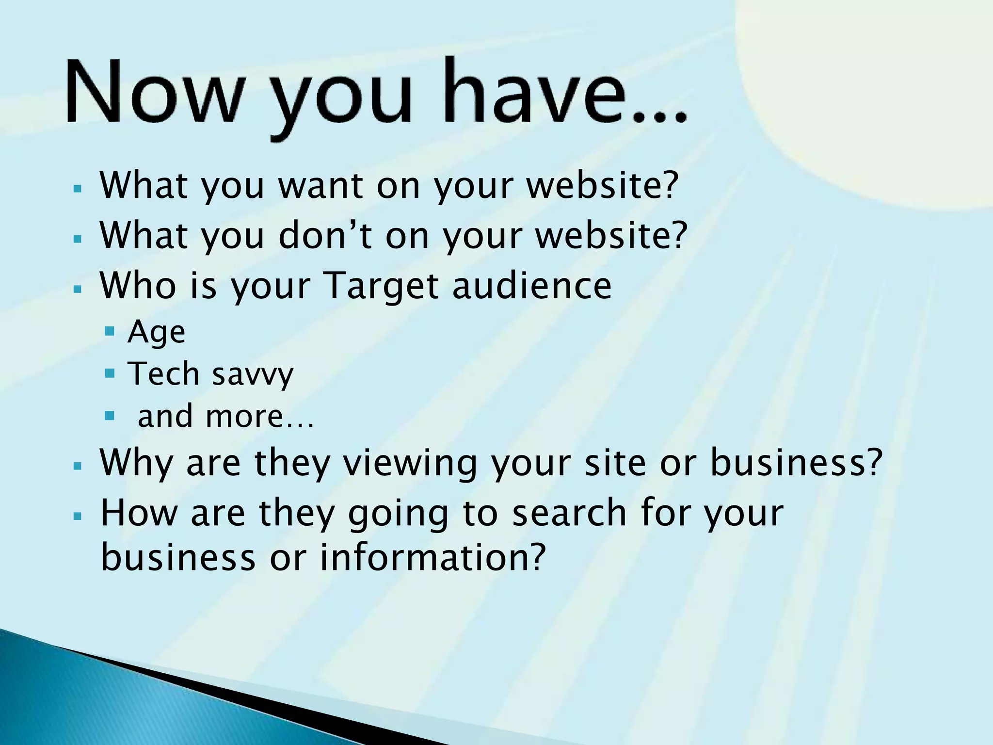  What you want on your website?
 What you don’t on your website?
 Who is your Target audience
 Age
 Tech savvy
 and more…
 Why are they viewing your site or business?
 How are they going to search for your
business or information?
 