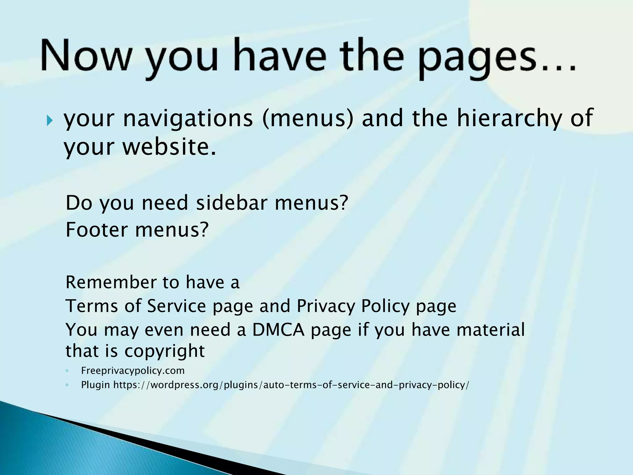  your navigations (menus) and the hierarchy of
your website.
Do you need sidebar menus?
Footer menus?
Remember to have a
Terms of Service page and Privacy Policy page
You may even need a DMCA page if you have material
that is copyright
◦ Freeprivacypolicy.com
◦ Plugin https://wordpress.org/plugins/auto-terms-of-service-and-privacy-policy/
 