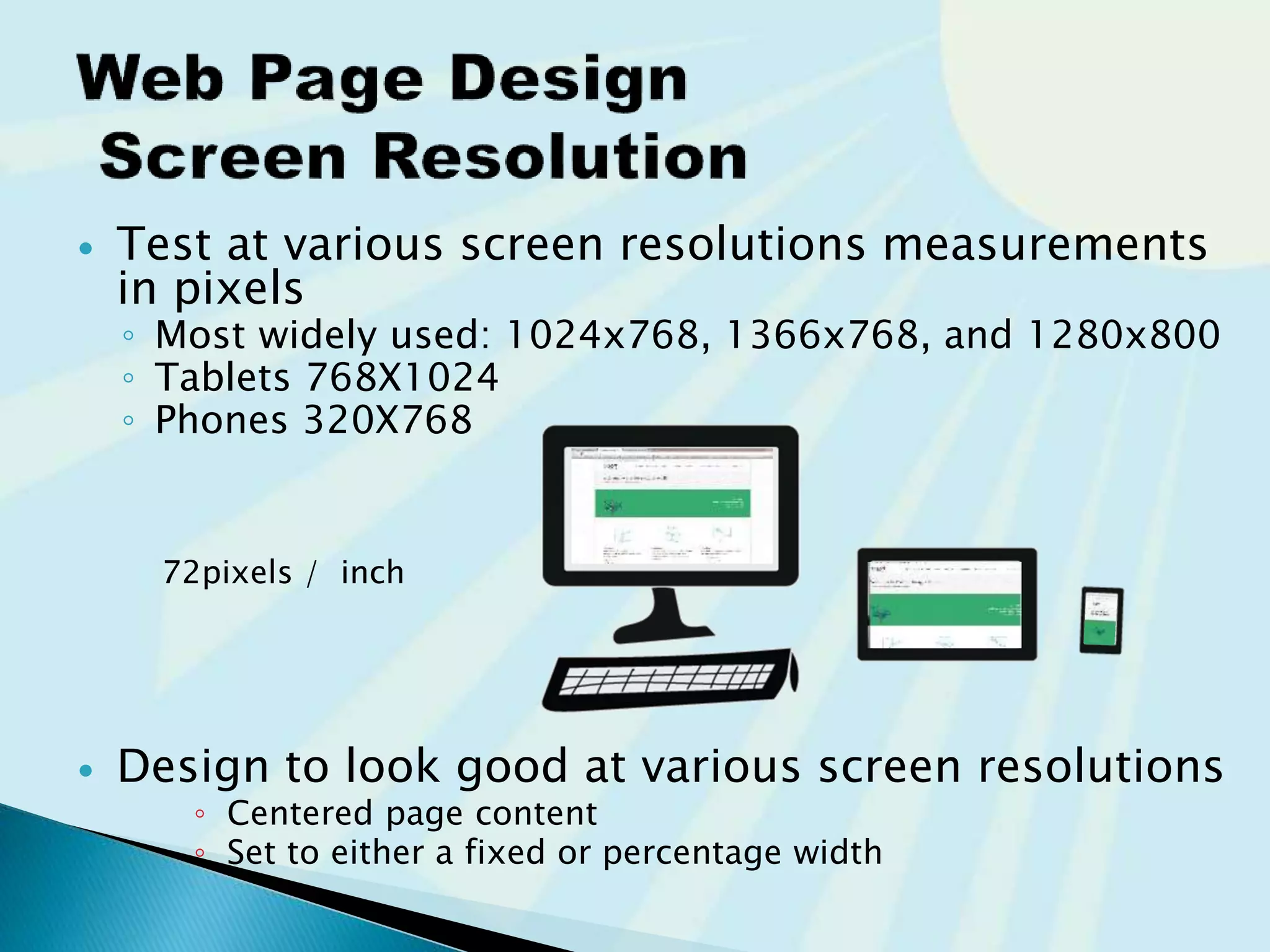  Test at various screen resolutions
measurements of devices are in pixels
◦ Most widely used: 1024x768, 1366x768, and 1280x800
◦ Tablets 768X1024
◦ Phones 320X768
 Design to look good at various screen resolutions
◦ Centered page content
◦ Set to either a fixed or percentage width
72pixels / inch
 