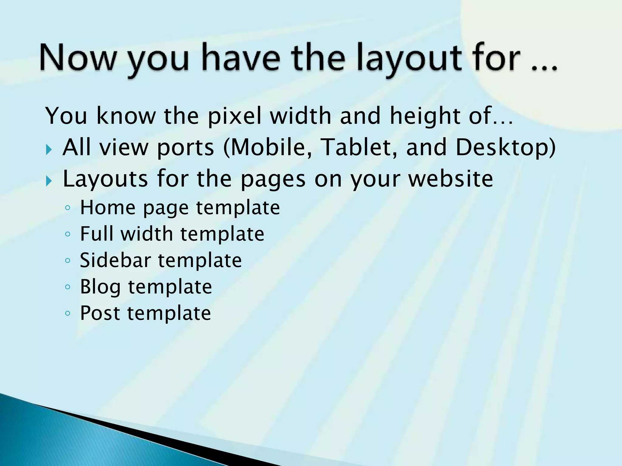 You know the pixel width and height of…
 All view ports (Mobile, Tablet, and Desktop)
 Layouts for the pages on your website
◦ Home page template
◦ Full width template
◦ Sidebar template
◦ Blog template
◦ Post template
 