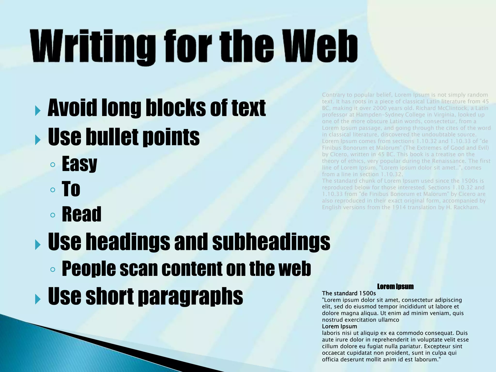  Avoid long blocks of text
 Use bullet points
◦ Easy
◦ To
◦ Read
 Use headings and subheadings
◦ People scan content on the web
 Use short paragraphs
Contrary to popular belief, Lorem Ipsum is not simply random
text. It has roots in a piece of classical Latin literature from 45
BC, making it over 2000 years old. Richard McClintock, a Latin
professor at Hampden-Sydney College in Virginia, looked up
one of the more obscure Latin words, consectetur, from a
Lorem Ipsum passage, and going through the cites of the word
in classical literature, discovered the undoubtable source.
Lorem Ipsum comes from sections 1.10.32 and 1.10.33 of "de
Finibus Bonorum et Malorum" (The Extremes of Good and Evil)
by Cicero, written in 45 BC. This book is a treatise on the
theory of ethics, very popular during the Renaissance. The first
line of Lorem Ipsum, "Lorem ipsum dolor sit amet..", comes
from a line in section 1.10.32.
The standard chunk of Lorem Ipsum used since the 1500s is
reproduced below for those interested. Sections 1.10.32 and
1.10.33 from "de Finibus Bonorum et Malorum" by Cicero are
also reproduced in their exact original form, accompanied by
English versions from the 1914 translation by H. Rackham.
Loremipsum
The standard 1500s
"Lorem ipsum dolor sit amet, consectetur adipiscing
elit, sed do eiusmod tempor incididunt ut labore et
dolore magna aliqua. Ut enim ad minim veniam, quis
nostrud exercitation ullamco
Lorem Ipsum
laboris nisi ut aliquip ex ea commodo consequat. Duis
aute irure dolor in reprehenderit in voluptate velit esse
cillum dolore eu fugiat nulla pariatur. Excepteur sint
occaecat cupidatat non proident, sunt in culpa qui
officia deserunt mollit anim id est laborum."
 
