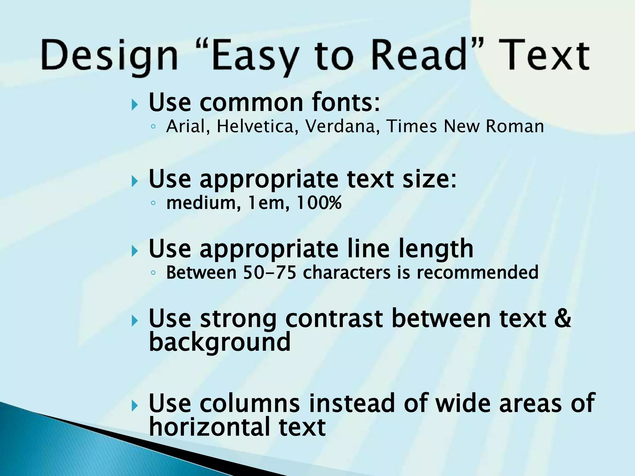  Use common fonts:
◦ Arial, Helvetica, Verdana, Times New Roman
 Use appropriate text size:
◦ medium, 1em, 100%
 Use appropriate line length
◦ Between 50-75 characters is recommended
 Use strong contrast between text &
background
 Use columns instead of wide areas of
horizontal text
 