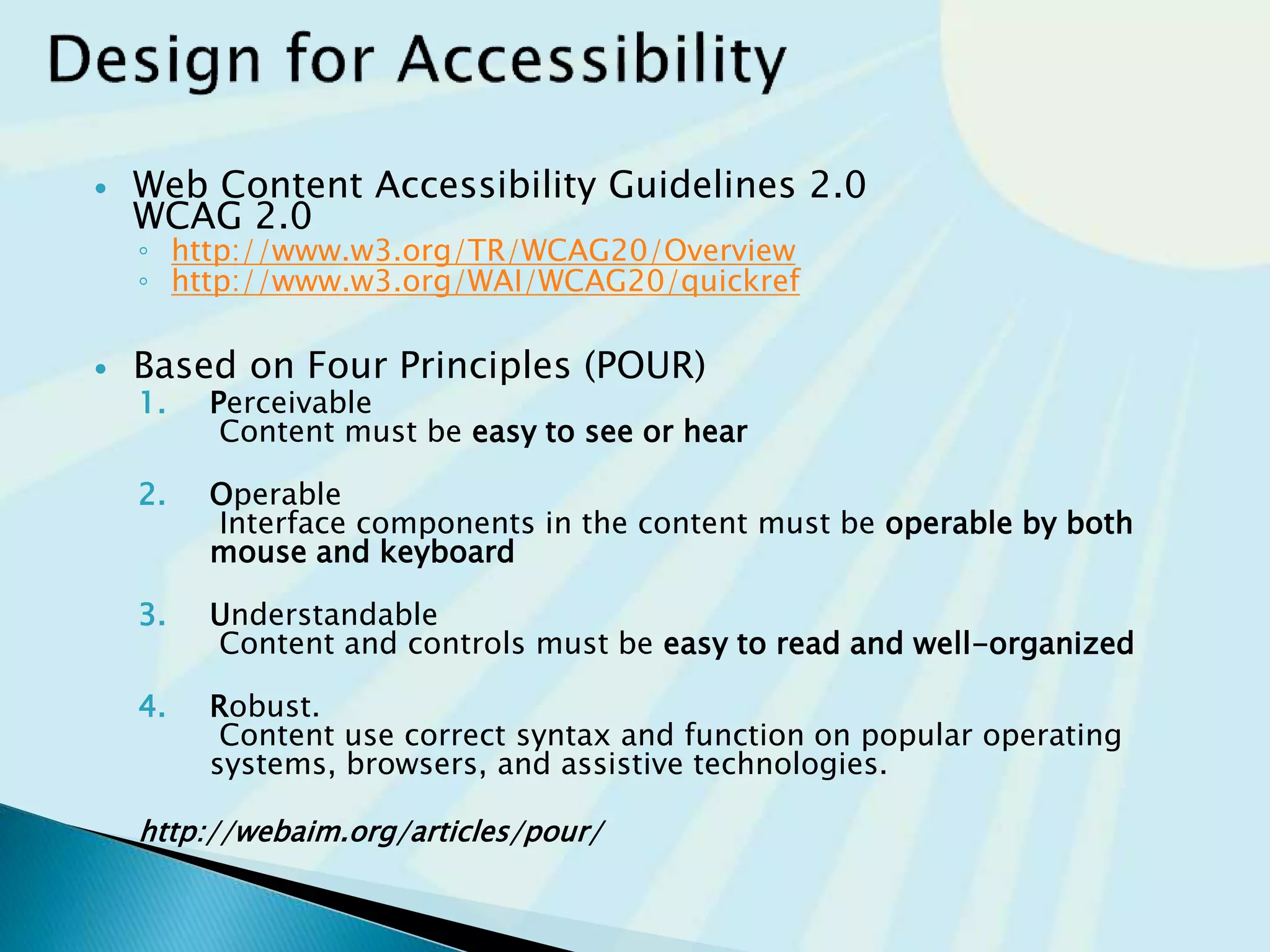  Web Content Accessibility Guidelines 2.0
WCAG 2.0
◦ http://www.w3.org/TR/WCAG20/Overview
◦ http://www.w3.org/WAI/WCAG20/quickref
 Based on Four Principles (POUR)
1. Perceivable
Content must be easy to see or hear
2. Operable
Interface components in the content must be operable by both
mouse and keyboard
3. Understandable
Content and controls must be easy to read and well-organized
4. Robust.
Content uses correct syntax and function on popular operating
systems, browsers, and assistive technologies.
http://webaim.org/articles/pour/
 