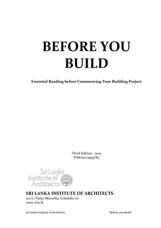 Sri Lanka Institute of Architects "Before you Build"
BEFORE YOU
BUILD
Essential Reading before Commencing Your Building Project
Third Edition - 2015
PAB/001/1995/R3
SRI LANKA INSTITUTE OF ARCHITECTS
120/7, Vidya Mawatha, Colombo 07
www.sIia.Ik
 