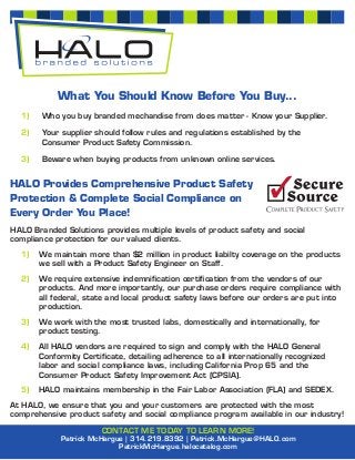 What You Should Know Before You Buy...
  1)    Who you buy branded mechandise from does matter - Know your Supplier.

  2)    Your supplier should follow rules and regulations established by the
        Consumer Product Safety Commission.

  3)    Beware when buying products from unknown online services.


HALO Provides Comprehensive Product Safety
Protection & Complete Social Compliance on
Every Order You Place!
HALO Branded Solutions provides multiple levels of product safety and social
compliance protection for our valued clients.
  1)   We maintain more than $2 million in product liabilty coverage on the products
       we sell with a Product Safety Engineer on Staff.
  2)   We require extensive indemniﬁcation certiﬁcation from the vendors of our
       products. And more importantly, our purchase orders require compliance with
       all federal, state and local product safety laws before our orders are put into
       production.
  3)   We work with the most trusted labs, domestically and internationally, for
       product testing.
  4)   All HALO vendors are required to sign and comply with the HALO General
       Conformity Certiﬁcate, detailing adherence to all internationally recognized
       labor and social compliance laws, including California Prop 65 and the
       Consumer Product Safety Improvement Act (CPSIA).
  5)   HALO maintains membership in the Fair Labor Association (FLA) and SEDEX.
At HALO, we ensure that you and your customers are protected with the most
comprehensive product safety and social compliance program available in our industry!

                       CONTACT ME TODAY TO LEARN MORE!
             Patrick McHargue | 314.219.8392 | Patrick.McHargue@HALO.com
                            PatrickMcHargue.halocatalog.com
 