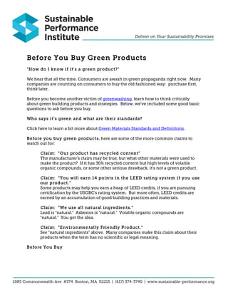 Before You Buy Green Products
"How do I know if it's a green product?"

We hear that all the time. Consumers are awash in green propaganda right now. Many
companies are counting on consumers to buy the old fashioned way: purchase first,
think later.

Before you become another victim of greenwashing, learn how to think critically
about green building products and strategies. Below, we've included some good basic
questions to ask before you buy.

Who says it's green and what are their standards?

Click here to learn a bit more about Green Materials Standards and Definitions.

Before you buy green products, here are some of the more common claims to
watch out for:

      Claim : "Our product has recycled content"
      The manufacturer's claim may be true, but what other materials were used to
      make the product? If it has 30% recycled content but high levels of volatile
      organic compounds, or some other serious drawback, it's not a green product.

      Claim : "You will earn 14 points in the LEED rating system if you use
      our product."
      Some products may help you earn a heap of LEED credits, if you are pursuing
      certification by the USGBC's rating system. But more often, LEED credits are
      earned by an accumulation of good building practices and materials.

      Claim : "We use all natural ingredients."
      Lead is "natural." Asbestos is "natural." Volatile organic compounds are
      "natural." You get the idea.

      Claim : "Environmentally Friendly Product."
      See "natural ingredients" above. Many companies make this claim about their
      products when the term has no scientific or legal meaning.

Before You Buy
 