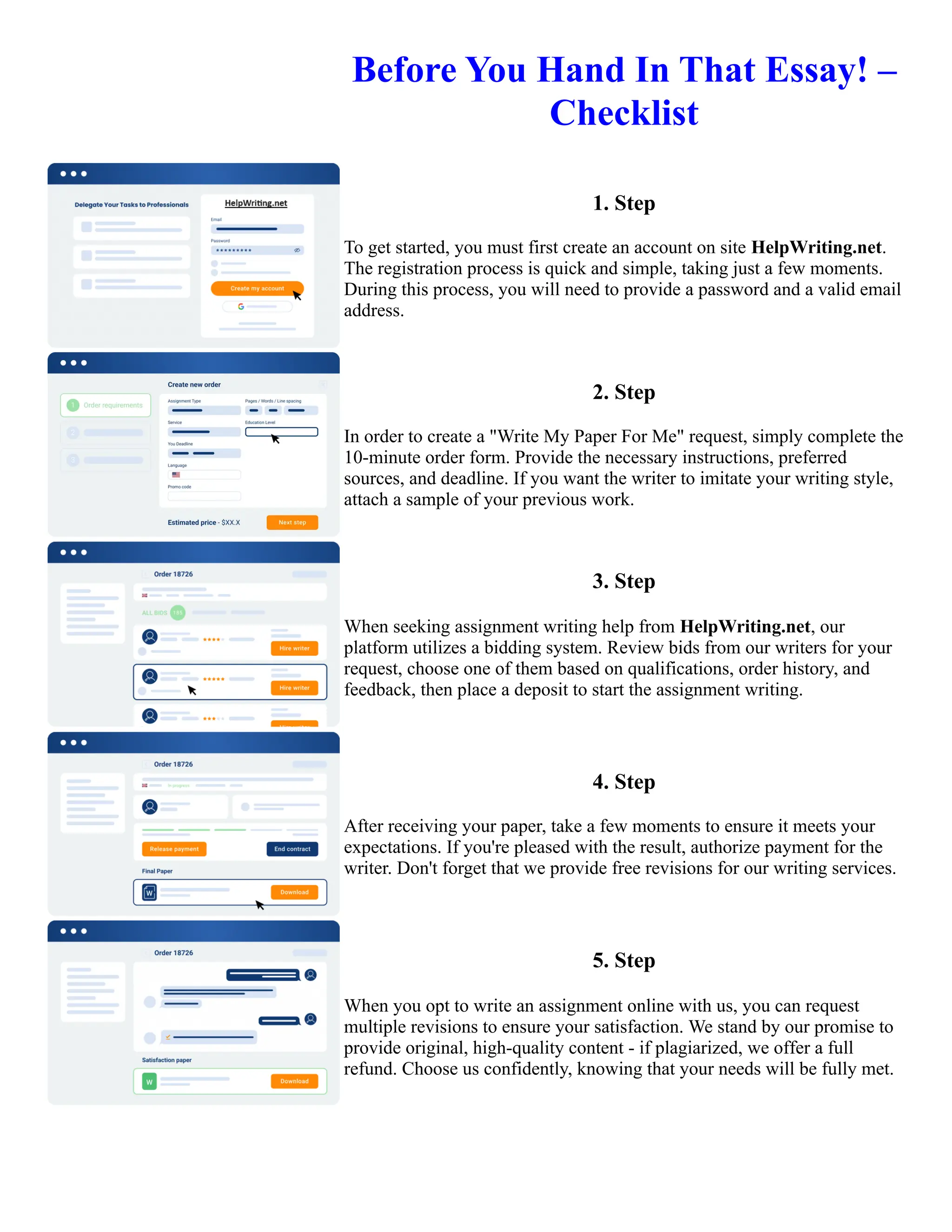 Before You Hand In That Essay! –
Checklist
1. Step
To get started, you must first create an account on site HelpWriting.net.
The registration process is quick and simple, taking just a few moments.
During this process, you will need to provide a password and a valid email
address.
2. Step
In order to create a "Write My Paper For Me" request, simply complete the
10-minute order form. Provide the necessary instructions, preferred
sources, and deadline. If you want the writer to imitate your writing style,
attach a sample of your previous work.
3. Step
When seeking assignment writing help from HelpWriting.net, our
platform utilizes a bidding system. Review bids from our writers for your
request, choose one of them based on qualifications, order history, and
feedback, then place a deposit to start the assignment writing.
4. Step
After receiving your paper, take a few moments to ensure it meets your
expectations. If you're pleased with the result, authorize payment for the
writer. Don't forget that we provide free revisions for our writing services.
5. Step
When you opt to write an assignment online with us, you can request
multiple revisions to ensure your satisfaction. We stand by our promise to
provide original, high-quality content - if plagiarized, we offer a full
refund. Choose us confidently, knowing that your needs will be fully met.
Before You Hand In That Essay! – Checklist Before You Hand In That Essay! – Checklist
 