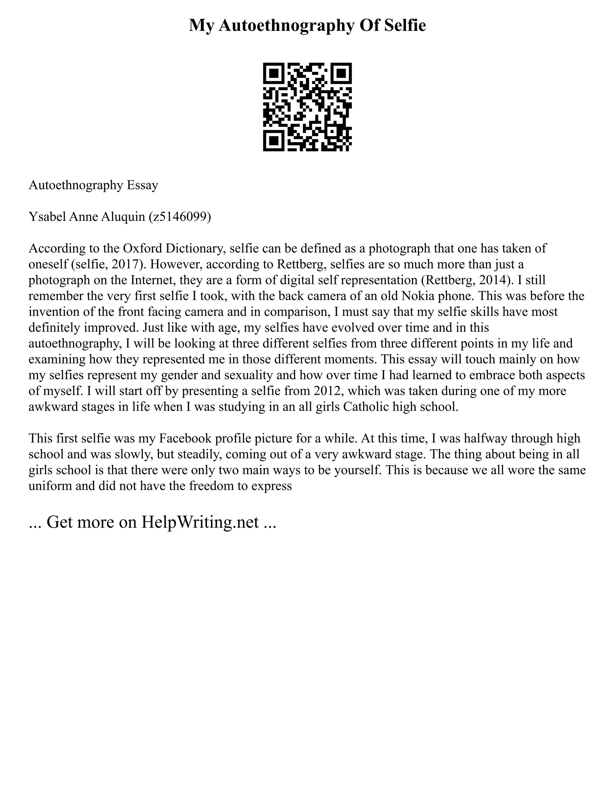 My Autoethnography Of Selfie
Autoethnography Essay
Ysabel Anne Aluquin (z5146099)
According to the Oxford Dictionary, selfie can be defined as a photograph that one has taken of
oneself (selfie, 2017). However, according to Rettberg, selfies are so much more than just a
photograph on the Internet, they are a form of digital self representation (Rettberg, 2014). I still
remember the very first selfie I took, with the back camera of an old Nokia phone. This was before the
invention of the front facing camera and in comparison, I must say that my selfie skills have most
definitely improved. Just like with age, my selfies have evolved over time and in this
autoethnography, I will be looking at three different selfies from three different points in my life and
examining how they represented me in those different moments. This essay will touch mainly on how
my selfies represent my gender and sexuality and how over time I had learned to embrace both aspects
of myself. I will start off by presenting a selfie from 2012, which was taken during one of my more
awkward stages in life when I was studying in an all girls Catholic high school.
This first selfie was my Facebook profile picture for a while. At this time, I was halfway through high
school and was slowly, but steadily, coming out of a very awkward stage. The thing about being in all
girls school is that there were only two main ways to be yourself. This is because we all wore the same
uniform and did not have the freedom to express
... Get more on HelpWriting.net ...
 