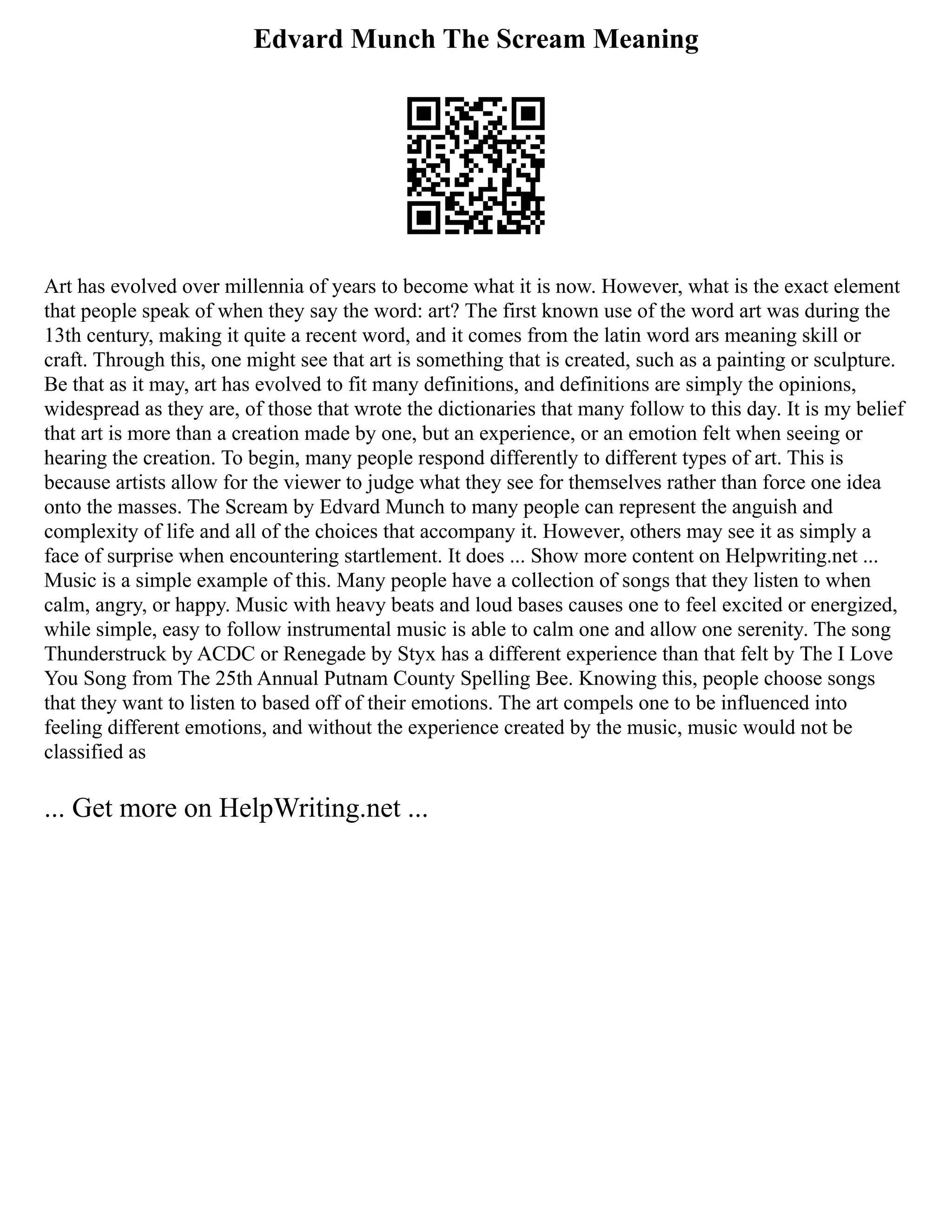 Edvard Munch The Scream Meaning
Art has evolved over millennia of years to become what it is now. However, what is the exact element
that people speak of when they say the word: art? The first known use of the word art was during the
13th century, making it quite a recent word, and it comes from the latin word ars meaning skill or
craft. Through this, one might see that art is something that is created, such as a painting or sculpture.
Be that as it may, art has evolved to fit many definitions, and definitions are simply the opinions,
widespread as they are, of those that wrote the dictionaries that many follow to this day. It is my belief
that art is more than a creation made by one, but an experience, or an emotion felt when seeing or
hearing the creation. To begin, many people respond differently to different types of art. This is
because artists allow for the viewer to judge what they see for themselves rather than force one idea
onto the masses. The Scream by Edvard Munch to many people can represent the anguish and
complexity of life and all of the choices that accompany it. However, others may see it as simply a
face of surprise when encountering startlement. It does ... Show more content on Helpwriting.net ...
Music is a simple example of this. Many people have a collection of songs that they listen to when
calm, angry, or happy. Music with heavy beats and loud bases causes one to feel excited or energized,
while simple, easy to follow instrumental music is able to calm one and allow one serenity. The song
Thunderstruck by ACDC or Renegade by Styx has a different experience than that felt by The I Love
You Song from The 25th Annual Putnam County Spelling Bee. Knowing this, people choose songs
that they want to listen to based off of their emotions. The art compels one to be influenced into
feeling different emotions, and without the experience created by the music, music would not be
classified as
... Get more on HelpWriting.net ...
 