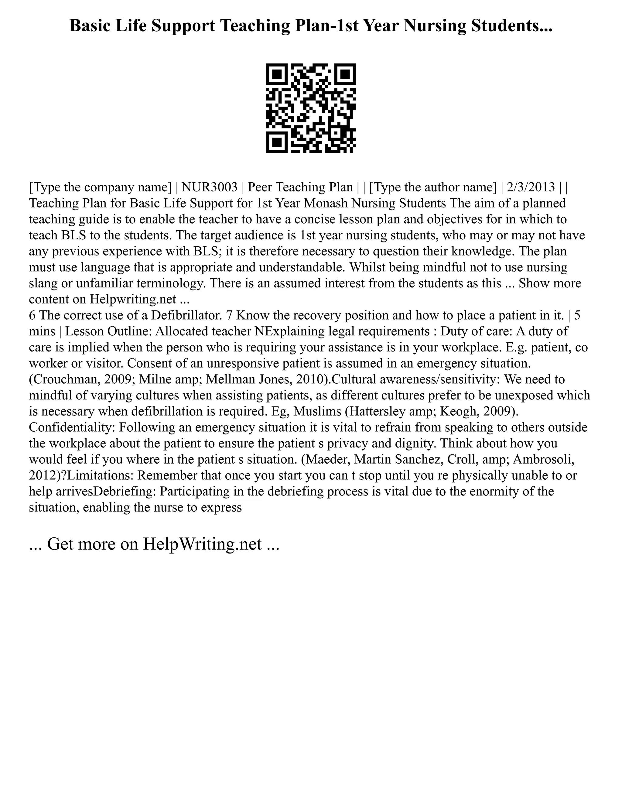 Basic Life Support Teaching Plan-1st Year Nursing Students...
[Type the company name] | NUR3003 | Peer Teaching Plan | | [Type the author name] | 2/3/2013 | |
Teaching Plan for Basic Life Support for 1st Year Monash Nursing Students The aim of a planned
teaching guide is to enable the teacher to have a concise lesson plan and objectives for in which to
teach BLS to the students. The target audience is 1st year nursing students, who may or may not have
any previous experience with BLS; it is therefore necessary to question their knowledge. The plan
must use language that is appropriate and understandable. Whilst being mindful not to use nursing
slang or unfamiliar terminology. There is an assumed interest from the students as this ... Show more
content on Helpwriting.net ...
6 The correct use of a Defibrillator. 7 Know the recovery position and how to place a patient in it. | 5
mins | Lesson Outline: Allocated teacher NExplaining legal requirements : Duty of care: A duty of
care is implied when the person who is requiring your assistance is in your workplace. E.g. patient, co
worker or visitor. Consent of an unresponsive patient is assumed in an emergency situation.
(Crouchman, 2009; Milne amp; Mellman Jones, 2010).Cultural awareness/sensitivity: We need to
mindful of varying cultures when assisting patients, as different cultures prefer to be unexposed which
is necessary when defibrillation is required. Eg, Muslims (Hattersley amp; Keogh, 2009).
Confidentiality: Following an emergency situation it is vital to refrain from speaking to others outside
the workplace about the patient to ensure the patient s privacy and dignity. Think about how you
would feel if you where in the patient s situation. (Maeder, Martin Sanchez, Croll, amp; Ambrosoli,
2012)?Limitations: Remember that once you start you can t stop until you re physically unable to or
help arrivesDebriefing: Participating in the debriefing process is vital due to the enormity of the
situation, enabling the nurse to express
... Get more on HelpWriting.net ...
 