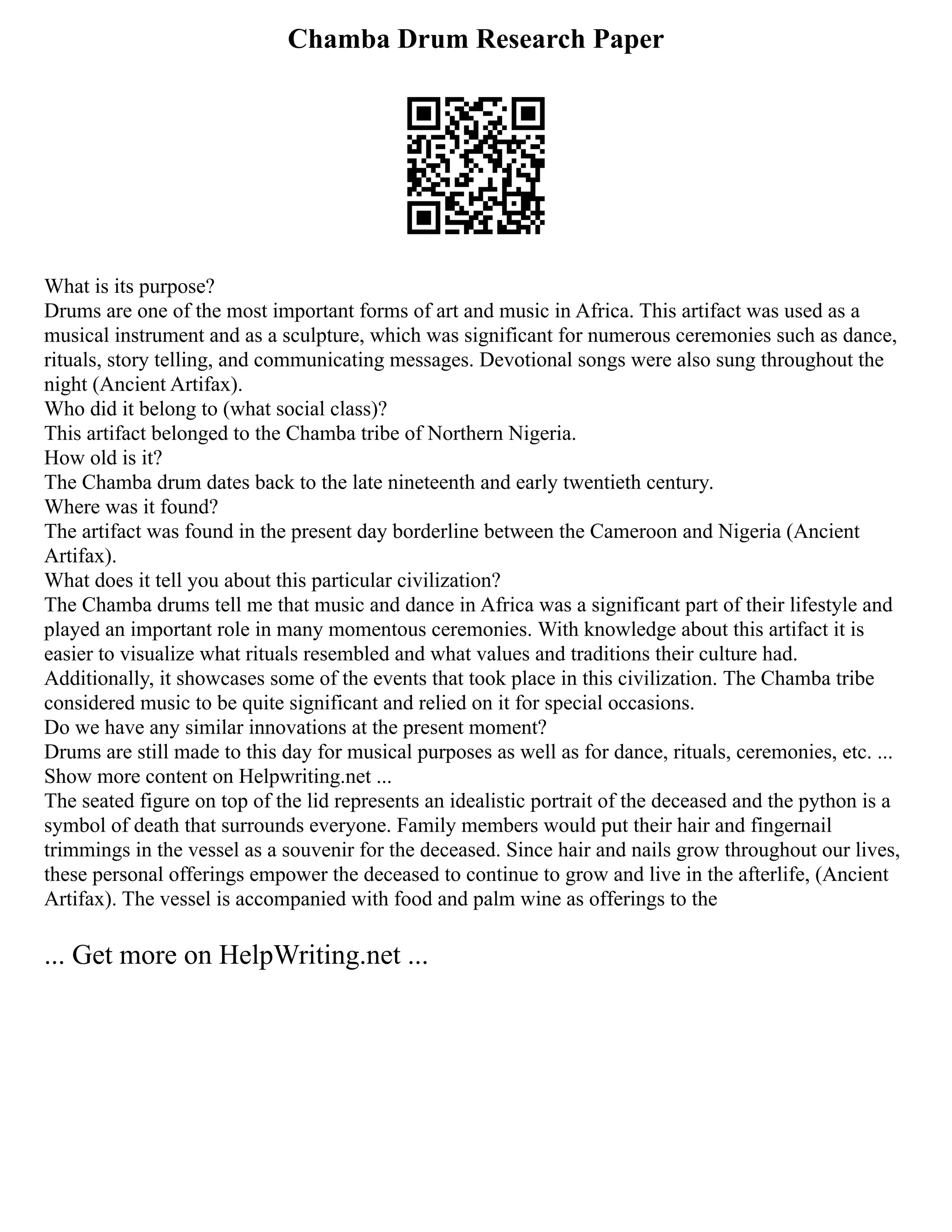 Chamba Drum Research Paper
What is its purpose?
Drums are one of the most important forms of art and music in Africa. This artifact was used as a
musical instrument and as a sculpture, which was significant for numerous ceremonies such as dance,
rituals, story telling, and communicating messages. Devotional songs were also sung throughout the
night (Ancient Artifax).
Who did it belong to (what social class)?
This artifact belonged to the Chamba tribe of Northern Nigeria.
How old is it?
The Chamba drum dates back to the late nineteenth and early twentieth century.
Where was it found?
The artifact was found in the present day borderline between the Cameroon and Nigeria (Ancient
Artifax).
What does it tell you about this particular civilization?
The Chamba drums tell me that music and dance in Africa was a significant part of their lifestyle and
played an important role in many momentous ceremonies. With knowledge about this artifact it is
easier to visualize what rituals resembled and what values and traditions their culture had.
Additionally, it showcases some of the events that took place in this civilization. The Chamba tribe
considered music to be quite significant and relied on it for special occasions.
Do we have any similar innovations at the present moment?
Drums are still made to this day for musical purposes as well as for dance, rituals, ceremonies, etc. ...
Show more content on Helpwriting.net ...
The seated figure on top of the lid represents an idealistic portrait of the deceased and the python is a
symbol of death that surrounds everyone. Family members would put their hair and fingernail
trimmings in the vessel as a souvenir for the deceased. Since hair and nails grow throughout our lives,
these personal offerings empower the deceased to continue to grow and live in the afterlife, (Ancient
Artifax). The vessel is accompanied with food and palm wine as offerings to the
... Get more on HelpWriting.net ...
 