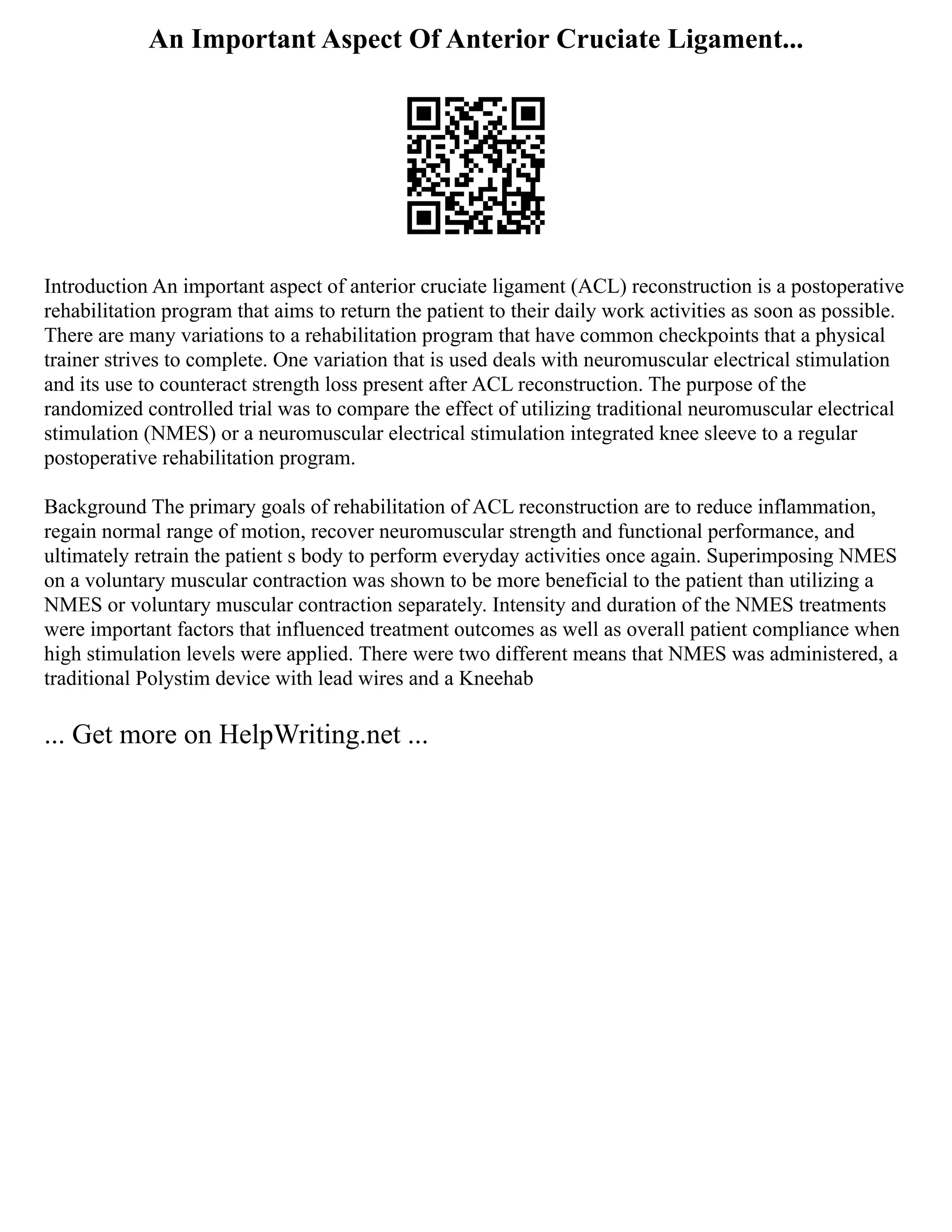 An Important Aspect Of Anterior Cruciate Ligament...
Introduction An important aspect of anterior cruciate ligament (ACL) reconstruction is a postoperative
rehabilitation program that aims to return the patient to their daily work activities as soon as possible.
There are many variations to a rehabilitation program that have common checkpoints that a physical
trainer strives to complete. One variation that is used deals with neuromuscular electrical stimulation
and its use to counteract strength loss present after ACL reconstruction. The purpose of the
randomized controlled trial was to compare the effect of utilizing traditional neuromuscular electrical
stimulation (NMES) or a neuromuscular electrical stimulation integrated knee sleeve to a regular
postoperative rehabilitation program.
Background The primary goals of rehabilitation of ACL reconstruction are to reduce inflammation,
regain normal range of motion, recover neuromuscular strength and functional performance, and
ultimately retrain the patient s body to perform everyday activities once again. Superimposing NMES
on a voluntary muscular contraction was shown to be more beneficial to the patient than utilizing a
NMES or voluntary muscular contraction separately. Intensity and duration of the NMES treatments
were important factors that influenced treatment outcomes as well as overall patient compliance when
high stimulation levels were applied. There were two different means that NMES was administered, a
traditional Polystim device with lead wires and a Kneehab
... Get more on HelpWriting.net ...
 