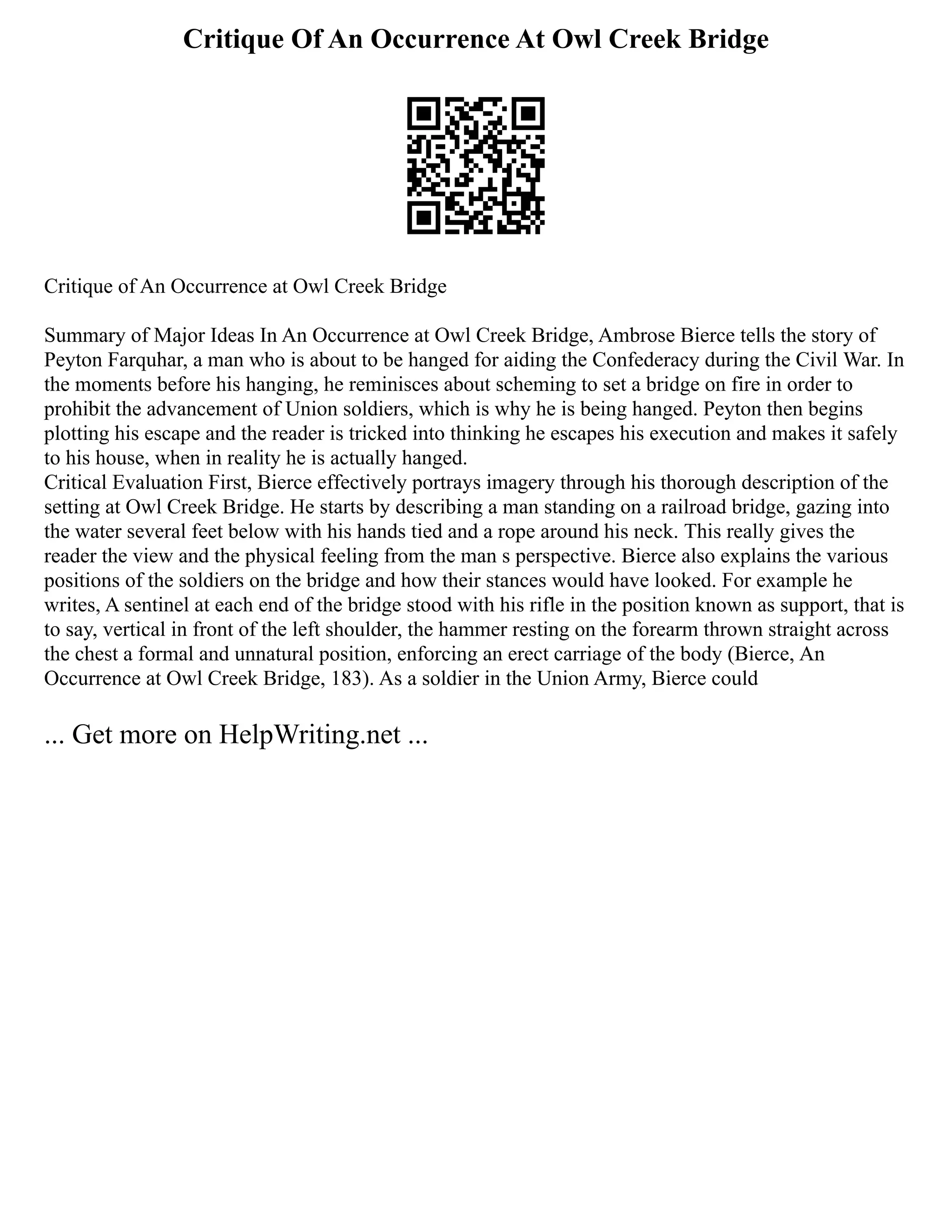 Critique Of An Occurrence At Owl Creek Bridge
Critique of An Occurrence at Owl Creek Bridge
Summary of Major Ideas In An Occurrence at Owl Creek Bridge, Ambrose Bierce tells the story of
Peyton Farquhar, a man who is about to be hanged for aiding the Confederacy during the Civil War. In
the moments before his hanging, he reminisces about scheming to set a bridge on fire in order to
prohibit the advancement of Union soldiers, which is why he is being hanged. Peyton then begins
plotting his escape and the reader is tricked into thinking he escapes his execution and makes it safely
to his house, when in reality he is actually hanged.
Critical Evaluation First, Bierce effectively portrays imagery through his thorough description of the
setting at Owl Creek Bridge. He starts by describing a man standing on a railroad bridge, gazing into
the water several feet below with his hands tied and a rope around his neck. This really gives the
reader the view and the physical feeling from the man s perspective. Bierce also explains the various
positions of the soldiers on the bridge and how their stances would have looked. For example he
writes, A sentinel at each end of the bridge stood with his rifle in the position known as support, that is
to say, vertical in front of the left shoulder, the hammer resting on the forearm thrown straight across
the chest a formal and unnatural position, enforcing an erect carriage of the body (Bierce, An
Occurrence at Owl Creek Bridge, 183). As a soldier in the Union Army, Bierce could
... Get more on HelpWriting.net ...
 