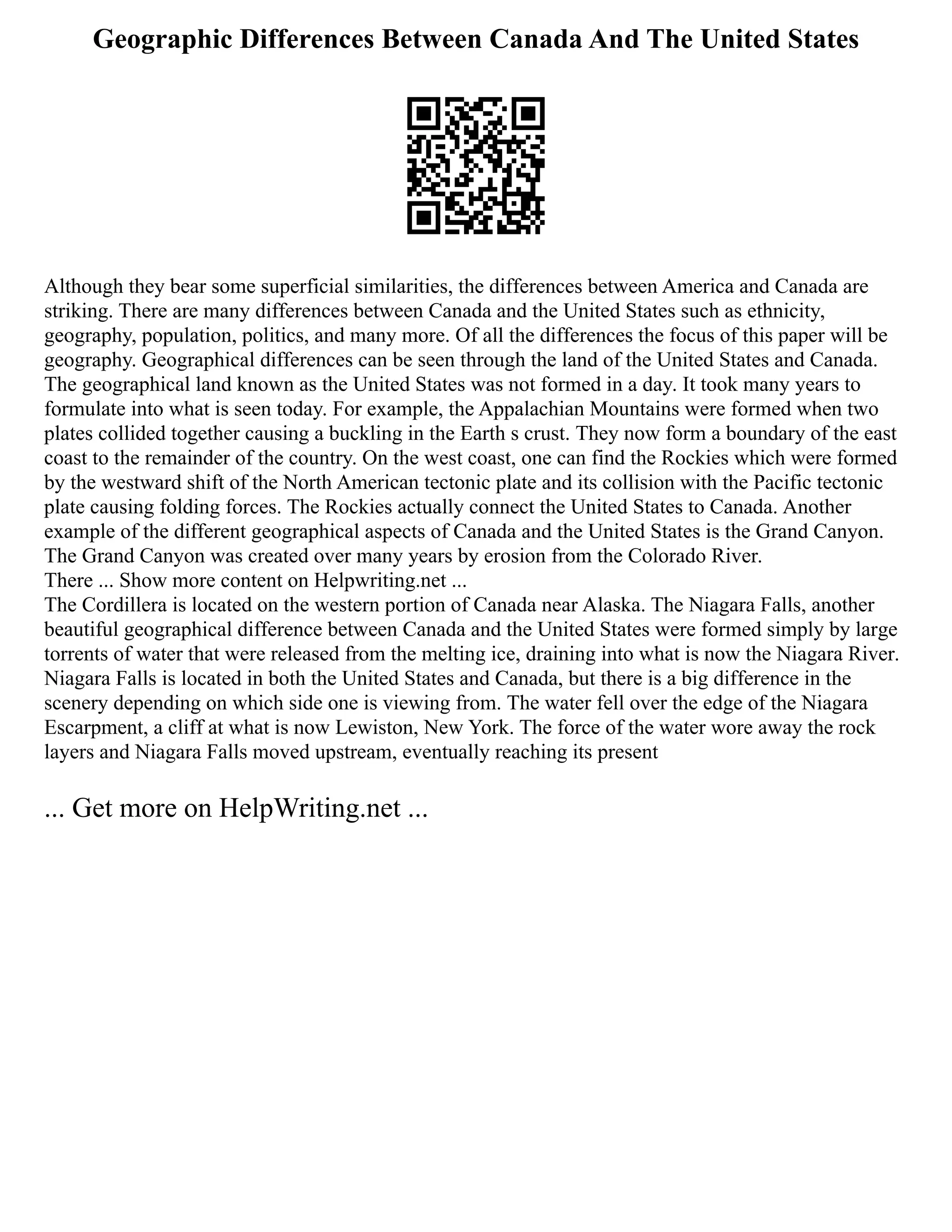 Geographic Differences Between Canada And The United States
Although they bear some superficial similarities, the differences between America and Canada are
striking. There are many differences between Canada and the United States such as ethnicity,
geography, population, politics, and many more. Of all the differences the focus of this paper will be
geography. Geographical differences can be seen through the land of the United States and Canada.
The geographical land known as the United States was not formed in a day. It took many years to
formulate into what is seen today. For example, the Appalachian Mountains were formed when two
plates collided together causing a buckling in the Earth s crust. They now form a boundary of the east
coast to the remainder of the country. On the west coast, one can find the Rockies which were formed
by the westward shift of the North American tectonic plate and its collision with the Pacific tectonic
plate causing folding forces. The Rockies actually connect the United States to Canada. Another
example of the different geographical aspects of Canada and the United States is the Grand Canyon.
The Grand Canyon was created over many years by erosion from the Colorado River.
There ... Show more content on Helpwriting.net ...
The Cordillera is located on the western portion of Canada near Alaska. The Niagara Falls, another
beautiful geographical difference between Canada and the United States were formed simply by large
torrents of water that were released from the melting ice, draining into what is now the Niagara River.
Niagara Falls is located in both the United States and Canada, but there is a big difference in the
scenery depending on which side one is viewing from. The water fell over the edge of the Niagara
Escarpment, a cliff at what is now Lewiston, New York. The force of the water wore away the rock
layers and Niagara Falls moved upstream, eventually reaching its present
... Get more on HelpWriting.net ...
 