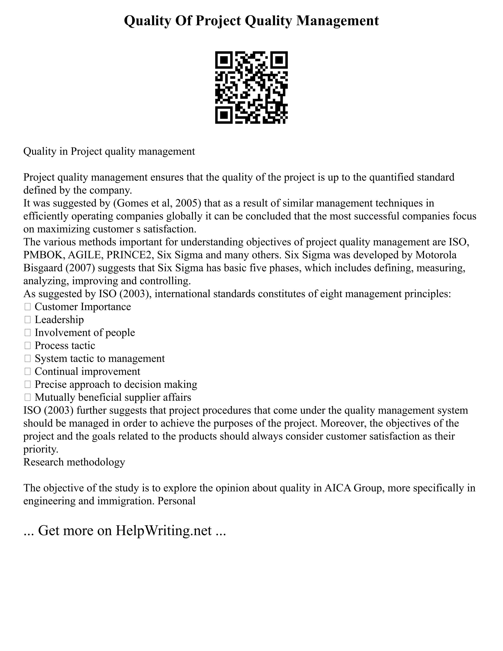 Quality Of Project Quality Management
Quality in Project quality management
Project quality management ensures that the quality of the project is up to the quantified standard
defined by the company.
It was suggested by (Gomes et al, 2005) that as a result of similar management techniques in
efficiently operating companies globally it can be concluded that the most successful companies focus
on maximizing customer s satisfaction.
The various methods important for understanding objectives of project quality management are ISO,
PMBOK, AGILE, PRINCE2, Six Sigma and many others. Six Sigma was developed by Motorola
Bisgaard (2007) suggests that Six Sigma has basic five phases, which includes defining, measuring,
analyzing, improving and controlling.
As suggested by ISO (2003), international standards constitutes of eight management principles:
 Customer Importance
 Leadership
 Involvement of people
 Process tactic
 System tactic to management
 Continual improvement
 Precise approach to decision making
 Mutually beneficial supplier affairs
ISO (2003) further suggests that project procedures that come under the quality management system
should be managed in order to achieve the purposes of the project. Moreover, the objectives of the
project and the goals related to the products should always consider customer satisfaction as their
priority.
Research methodology
The objective of the study is to explore the opinion about quality in AICA Group, more specifically in
engineering and immigration. Personal
... Get more on HelpWriting.net ...
 