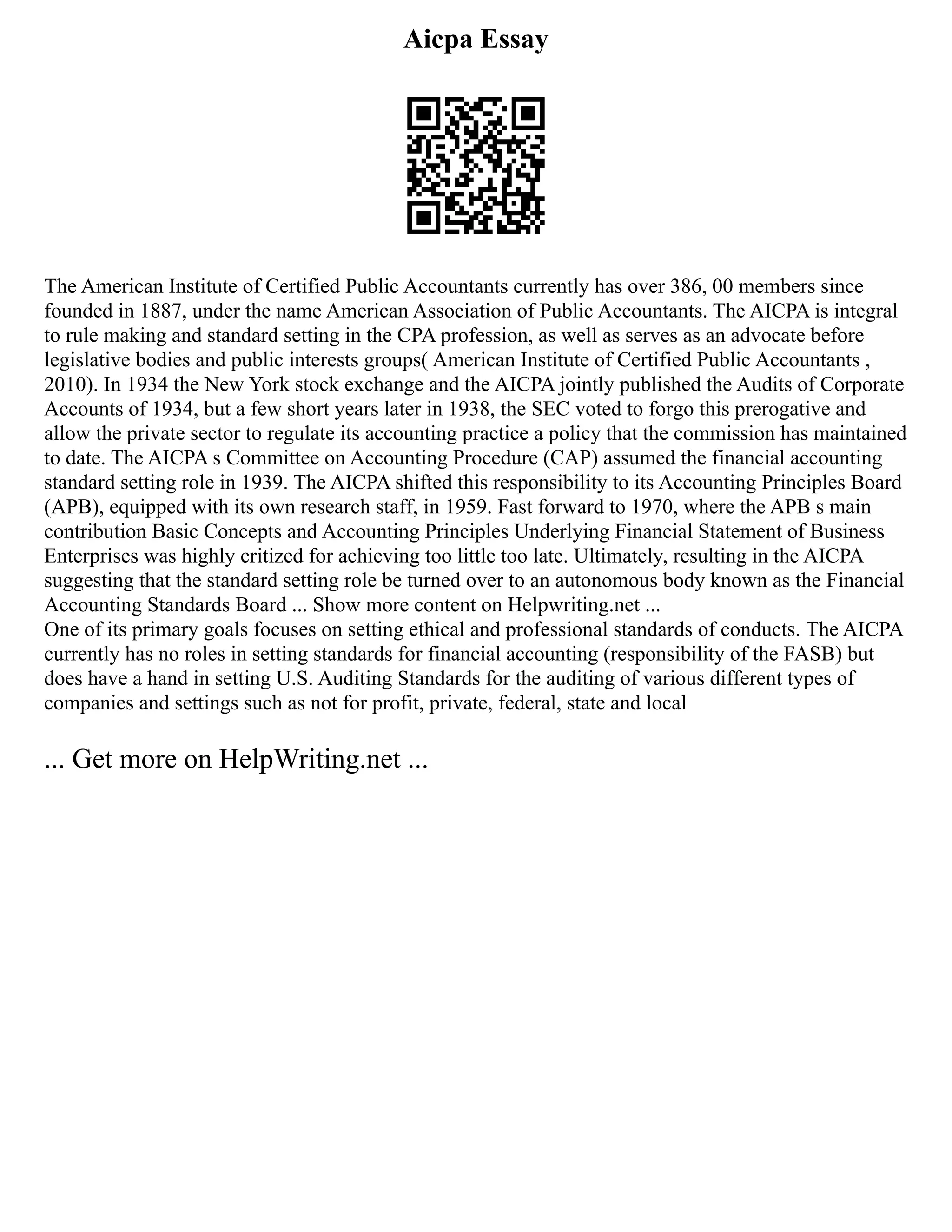 Aicpa Essay
The American Institute of Certified Public Accountants currently has over 386, 00 members since
founded in 1887, under the name American Association of Public Accountants. The AICPA is integral
to rule making and standard setting in the CPA profession, as well as serves as an advocate before
legislative bodies and public interests groups( American Institute of Certified Public Accountants ,
2010). In 1934 the New York stock exchange and the AICPA jointly published the Audits of Corporate
Accounts of 1934, but a few short years later in 1938, the SEC voted to forgo this prerogative and
allow the private sector to regulate its accounting practice a policy that the commission has maintained
to date. The AICPA s Committee on Accounting Procedure (CAP) assumed the financial accounting
standard setting role in 1939. The AICPA shifted this responsibility to its Accounting Principles Board
(APB), equipped with its own research staff, in 1959. Fast forward to 1970, where the APB s main
contribution Basic Concepts and Accounting Principles Underlying Financial Statement of Business
Enterprises was highly critized for achieving too little too late. Ultimately, resulting in the AICPA
suggesting that the standard setting role be turned over to an autonomous body known as the Financial
Accounting Standards Board ... Show more content on Helpwriting.net ...
One of its primary goals focuses on setting ethical and professional standards of conducts. The AICPA
currently has no roles in setting standards for financial accounting (responsibility of the FASB) but
does have a hand in setting U.S. Auditing Standards for the auditing of various different types of
companies and settings such as not for profit, private, federal, state and local
... Get more on HelpWriting.net ...
 