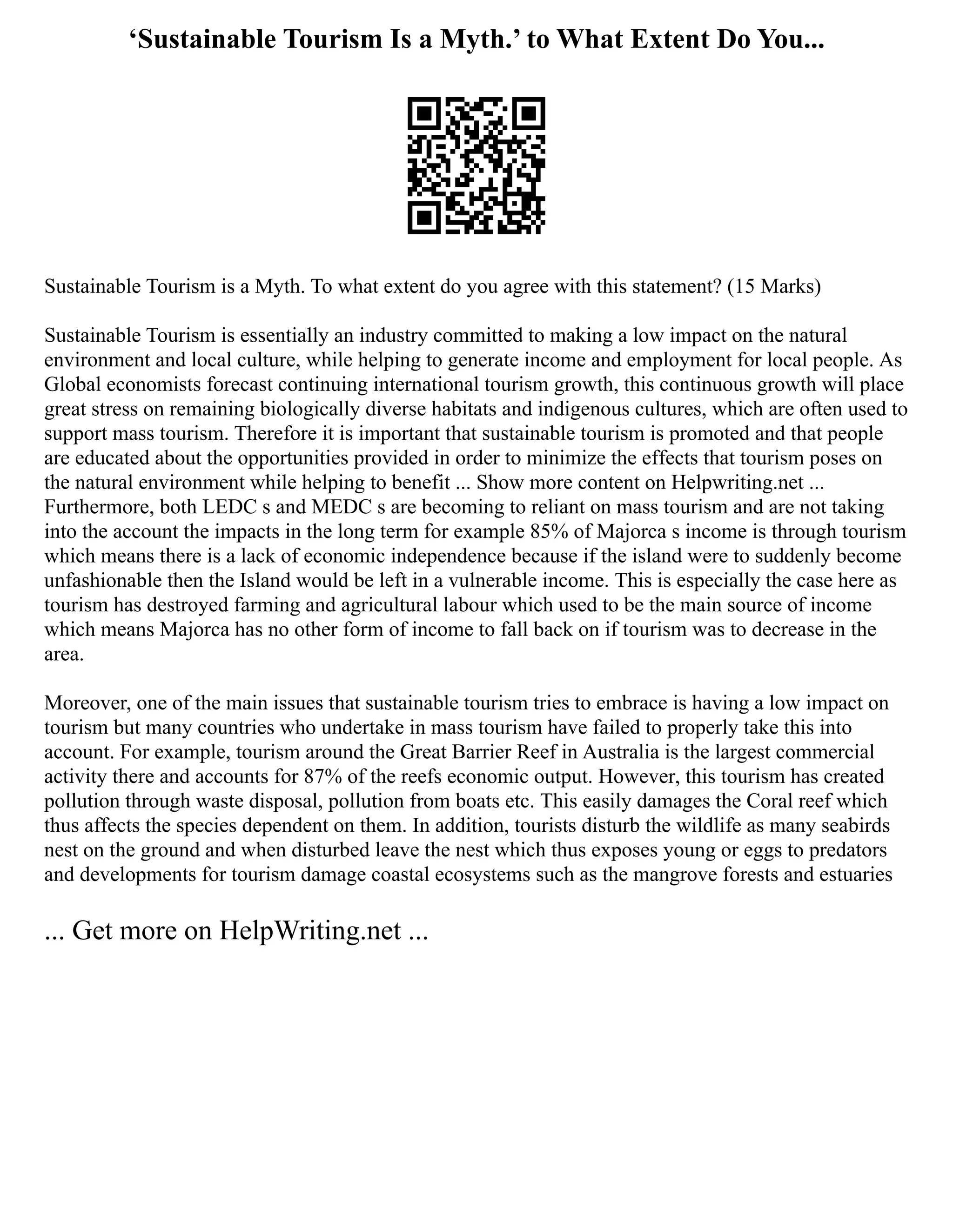 ‘Sustainable Tourism Is a Myth.’ to What Extent Do You...
Sustainable Tourism is a Myth. To what extent do you agree with this statement? (15 Marks)
Sustainable Tourism is essentially an industry committed to making a low impact on the natural
environment and local culture, while helping to generate income and employment for local people. As
Global economists forecast continuing international tourism growth, this continuous growth will place
great stress on remaining biologically diverse habitats and indigenous cultures, which are often used to
support mass tourism. Therefore it is important that sustainable tourism is promoted and that people
are educated about the opportunities provided in order to minimize the effects that tourism poses on
the natural environment while helping to benefit ... Show more content on Helpwriting.net ...
Furthermore, both LEDC s and MEDC s are becoming to reliant on mass tourism and are not taking
into the account the impacts in the long term for example 85% of Majorca s income is through tourism
which means there is a lack of economic independence because if the island were to suddenly become
unfashionable then the Island would be left in a vulnerable income. This is especially the case here as
tourism has destroyed farming and agricultural labour which used to be the main source of income
which means Majorca has no other form of income to fall back on if tourism was to decrease in the
area.
Moreover, one of the main issues that sustainable tourism tries to embrace is having a low impact on
tourism but many countries who undertake in mass tourism have failed to properly take this into
account. For example, tourism around the Great Barrier Reef in Australia is the largest commercial
activity there and accounts for 87% of the reefs economic output. However, this tourism has created
pollution through waste disposal, pollution from boats etc. This easily damages the Coral reef which
thus affects the species dependent on them. In addition, tourists disturb the wildlife as many seabirds
nest on the ground and when disturbed leave the nest which thus exposes young or eggs to predators
and developments for tourism damage coastal ecosystems such as the mangrove forests and estuaries
... Get more on HelpWriting.net ...
 