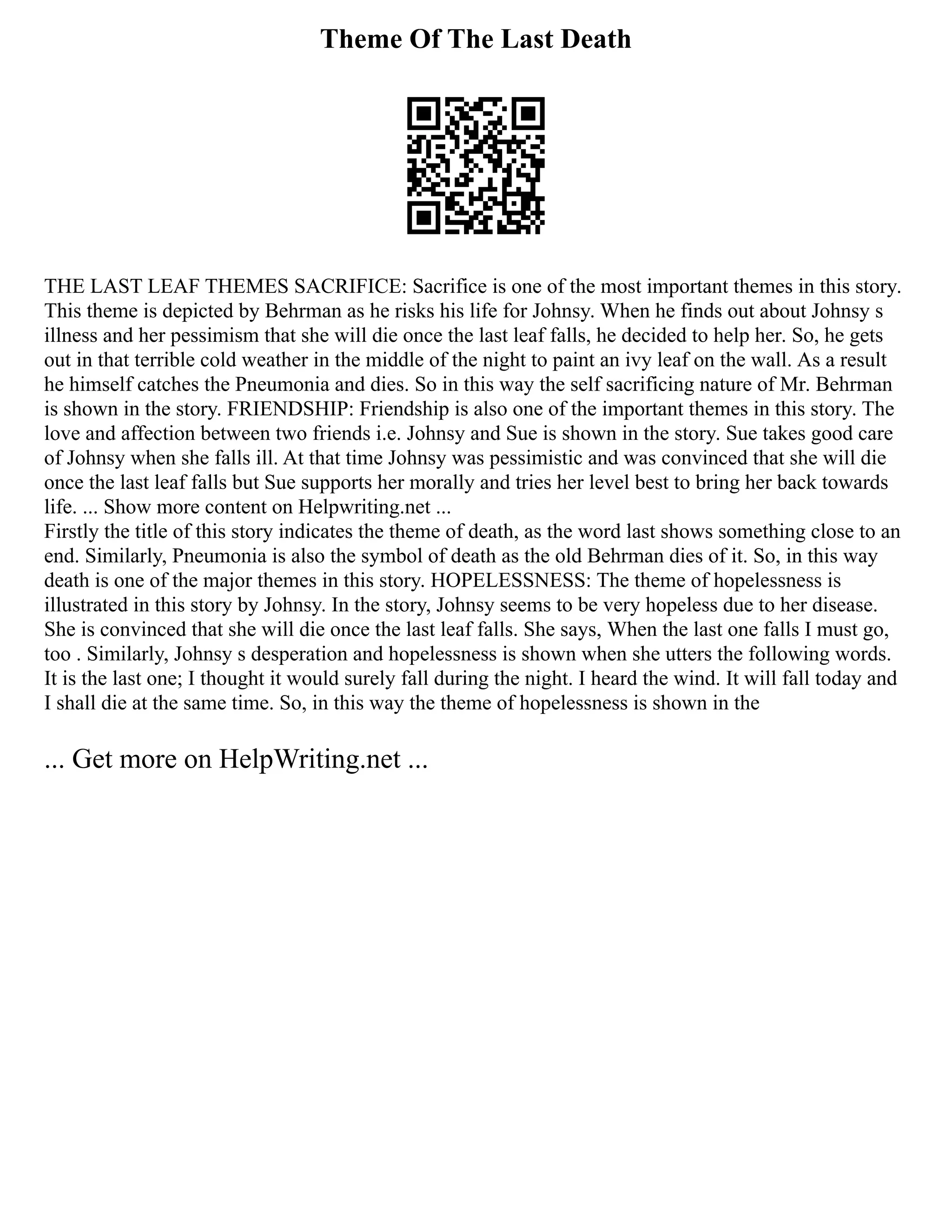 Theme Of The Last Death
THE LAST LEAF THEMES SACRIFICE: Sacrifice is one of the most important themes in this story.
This theme is depicted by Behrman as he risks his life for Johnsy. When he finds out about Johnsy s
illness and her pessimism that she will die once the last leaf falls, he decided to help her. So, he gets
out in that terrible cold weather in the middle of the night to paint an ivy leaf on the wall. As a result
he himself catches the Pneumonia and dies. So in this way the self sacrificing nature of Mr. Behrman
is shown in the story. FRIENDSHIP: Friendship is also one of the important themes in this story. The
love and affection between two friends i.e. Johnsy and Sue is shown in the story. Sue takes good care
of Johnsy when she falls ill. At that time Johnsy was pessimistic and was convinced that she will die
once the last leaf falls but Sue supports her morally and tries her level best to bring her back towards
life. ... Show more content on Helpwriting.net ...
Firstly the title of this story indicates the theme of death, as the word last shows something close to an
end. Similarly, Pneumonia is also the symbol of death as the old Behrman dies of it. So, in this way
death is one of the major themes in this story. HOPELESSNESS: The theme of hopelessness is
illustrated in this story by Johnsy. In the story, Johnsy seems to be very hopeless due to her disease.
She is convinced that she will die once the last leaf falls. She says, When the last one falls I must go,
too . Similarly, Johnsy s desperation and hopelessness is shown when she utters the following words.
It is the last one; I thought it would surely fall during the night. I heard the wind. It will fall today and
I shall die at the same time. So, in this way the theme of hopelessness is shown in the
... Get more on HelpWriting.net ...
 