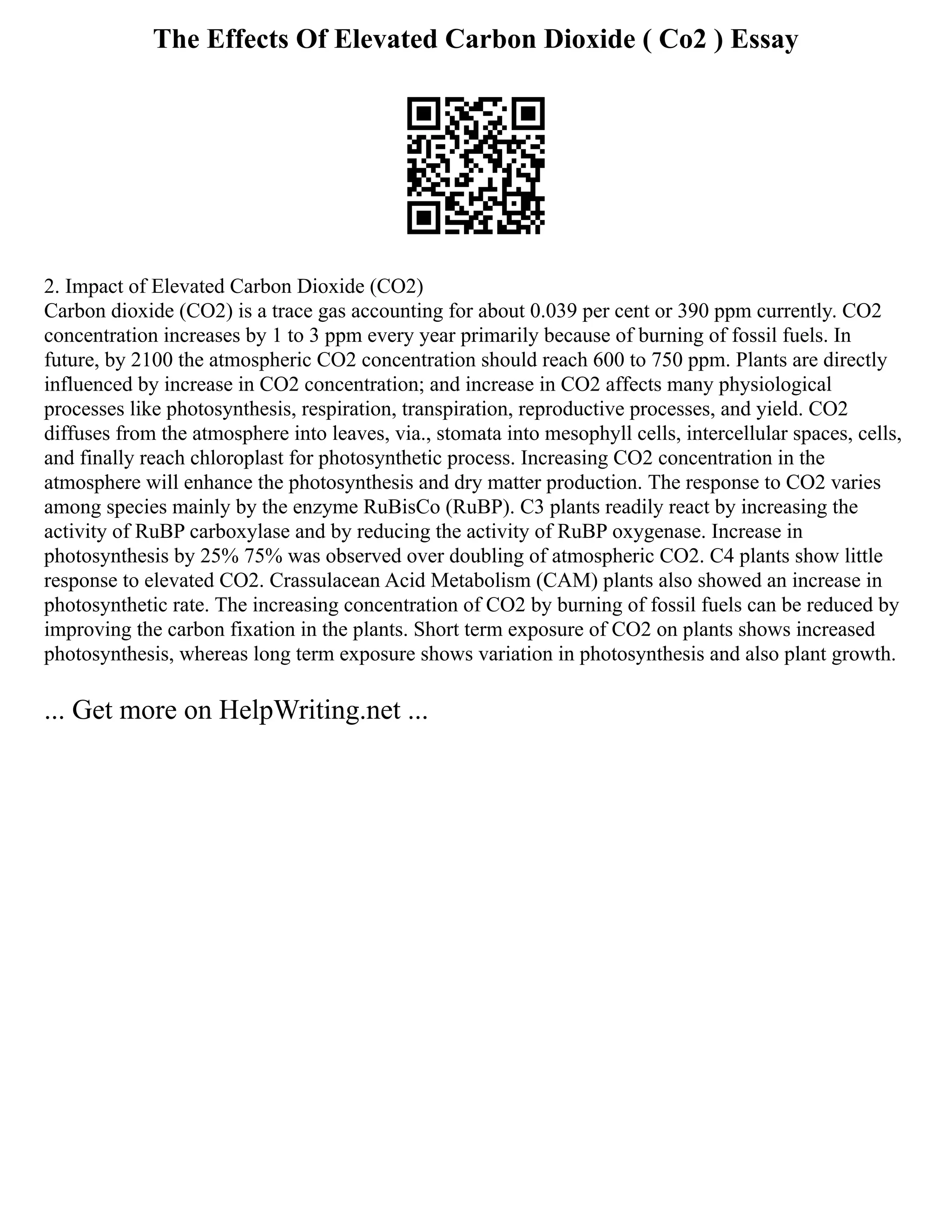 The Effects Of Elevated Carbon Dioxide ( Co2 ) Essay
2. Impact of Elevated Carbon Dioxide (CO2)
Carbon dioxide (CO2) is a trace gas accounting for about 0.039 per cent or 390 ppm currently. CO2
concentration increases by 1 to 3 ppm every year primarily because of burning of fossil fuels. In
future, by 2100 the atmospheric CO2 concentration should reach 600 to 750 ppm. Plants are directly
influenced by increase in CO2 concentration; and increase in CO2 affects many physiological
processes like photosynthesis, respiration, transpiration, reproductive processes, and yield. CO2
diffuses from the atmosphere into leaves, via., stomata into mesophyll cells, intercellular spaces, cells,
and finally reach chloroplast for photosynthetic process. Increasing CO2 concentration in the
atmosphere will enhance the photosynthesis and dry matter production. The response to CO2 varies
among species mainly by the enzyme RuBisCo (RuBP). C3 plants readily react by increasing the
activity of RuBP carboxylase and by reducing the activity of RuBP oxygenase. Increase in
photosynthesis by 25% 75% was observed over doubling of atmospheric CO2. C4 plants show little
response to elevated CO2. Crassulacean Acid Metabolism (CAM) plants also showed an increase in
photosynthetic rate. The increasing concentration of CO2 by burning of fossil fuels can be reduced by
improving the carbon fixation in the plants. Short term exposure of CO2 on plants shows increased
photosynthesis, whereas long term exposure shows variation in photosynthesis and also plant growth.
... Get more on HelpWriting.net ...
 