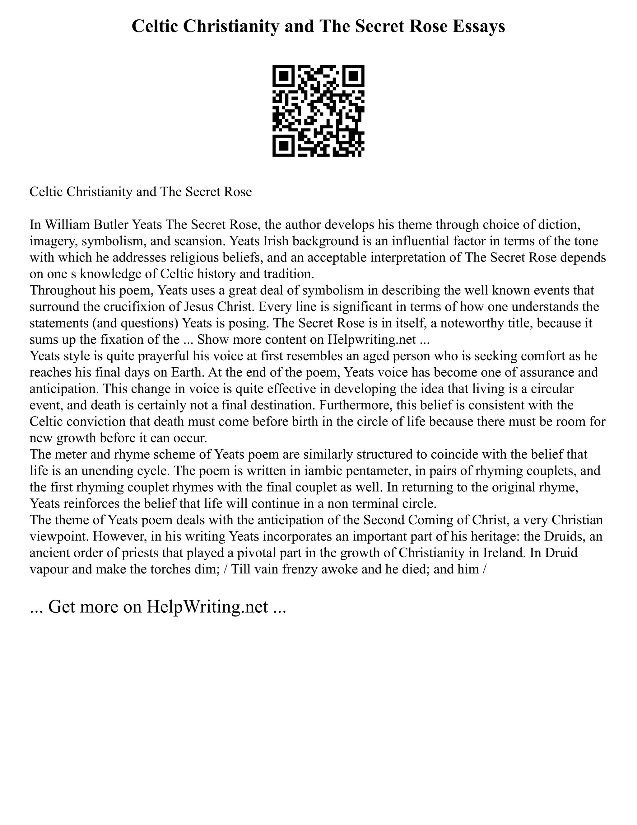 Celtic Christianity and The Secret Rose Essays
Celtic Christianity and The Secret Rose
In William Butler Yeats The Secret Rose, the author develops his theme through choice of diction,
imagery, symbolism, and scansion. Yeats Irish background is an influential factor in terms of the tone
with which he addresses religious beliefs, and an acceptable interpretation of The Secret Rose depends
on one s knowledge of Celtic history and tradition.
Throughout his poem, Yeats uses a great deal of symbolism in describing the well known events that
surround the crucifixion of Jesus Christ. Every line is significant in terms of how one understands the
statements (and questions) Yeats is posing. The Secret Rose is in itself, a noteworthy title, because it
sums up the fixation of the ... Show more content on Helpwriting.net ...
Yeats style is quite prayerful his voice at first resembles an aged person who is seeking comfort as he
reaches his final days on Earth. At the end of the poem, Yeats voice has become one of assurance and
anticipation. This change in voice is quite effective in developing the idea that living is a circular
event, and death is certainly not a final destination. Furthermore, this belief is consistent with the
Celtic conviction that death must come before birth in the circle of life because there must be room for
new growth before it can occur.
The meter and rhyme scheme of Yeats poem are similarly structured to coincide with the belief that
life is an unending cycle. The poem is written in iambic pentameter, in pairs of rhyming couplets, and
the first rhyming couplet rhymes with the final couplet as well. In returning to the original rhyme,
Yeats reinforces the belief that life will continue in a non terminal circle.
The theme of Yeats poem deals with the anticipation of the Second Coming of Christ, a very Christian
viewpoint. However, in his writing Yeats incorporates an important part of his heritage: the Druids, an
ancient order of priests that played a pivotal part in the growth of Christianity in Ireland. In Druid
vapour and make the torches dim; / Till vain frenzy awoke and he died; and him /
... Get more on HelpWriting.net ...
 