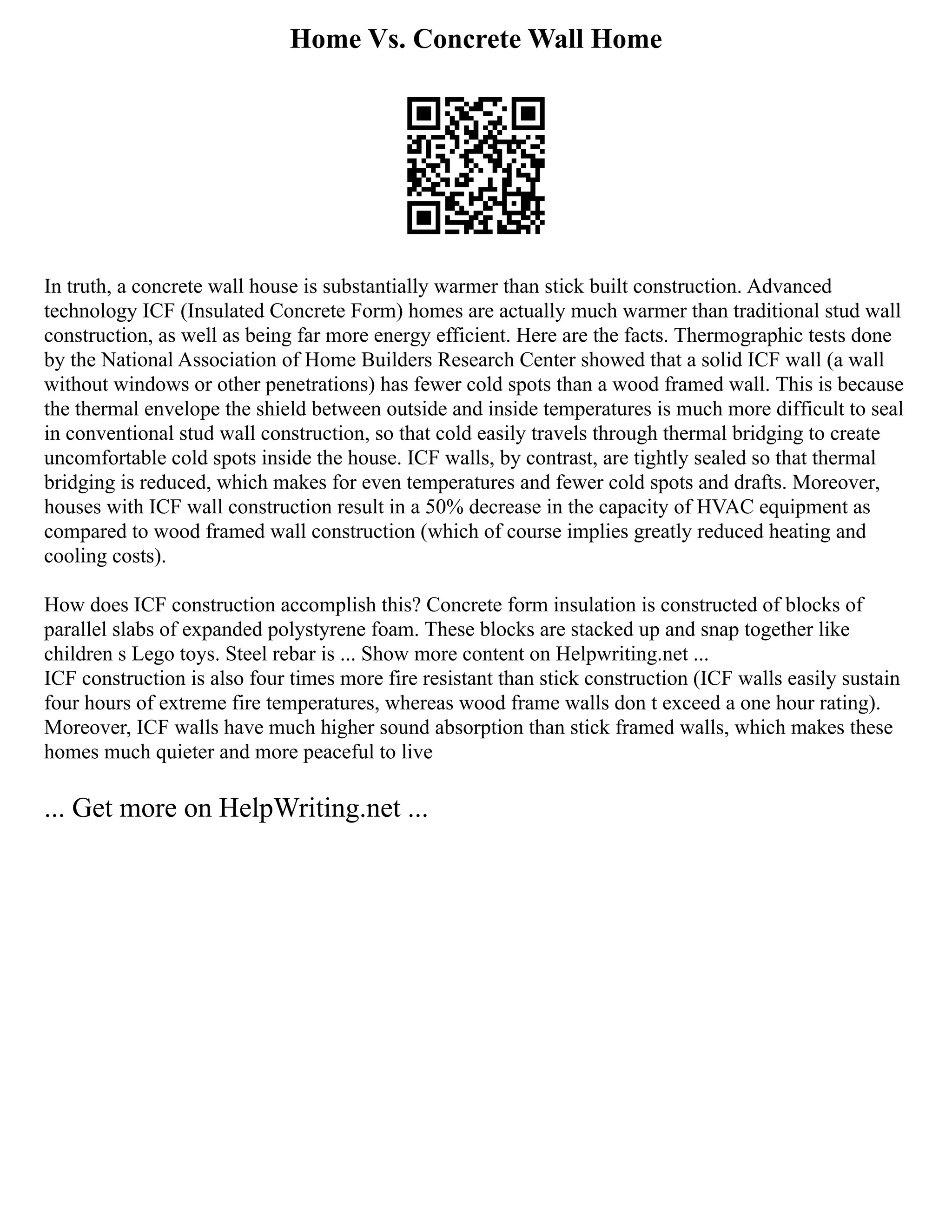 Home Vs. Concrete Wall Home
In truth, a concrete wall house is substantially warmer than stick built construction. Advanced
technology ICF (Insulated Concrete Form) homes are actually much warmer than traditional stud wall
construction, as well as being far more energy efficient. Here are the facts. Thermographic tests done
by the National Association of Home Builders Research Center showed that a solid ICF wall (a wall
without windows or other penetrations) has fewer cold spots than a wood framed wall. This is because
the thermal envelope the shield between outside and inside temperatures is much more difficult to seal
in conventional stud wall construction, so that cold easily travels through thermal bridging to create
uncomfortable cold spots inside the house. ICF walls, by contrast, are tightly sealed so that thermal
bridging is reduced, which makes for even temperatures and fewer cold spots and drafts. Moreover,
houses with ICF wall construction result in a 50% decrease in the capacity of HVAC equipment as
compared to wood framed wall construction (which of course implies greatly reduced heating and
cooling costs).
How does ICF construction accomplish this? Concrete form insulation is constructed of blocks of
parallel slabs of expanded polystyrene foam. These blocks are stacked up and snap together like
children s Lego toys. Steel rebar is ... Show more content on Helpwriting.net ...
ICF construction is also four times more fire resistant than stick construction (ICF walls easily sustain
four hours of extreme fire temperatures, whereas wood frame walls don t exceed a one hour rating).
Moreover, ICF walls have much higher sound absorption than stick framed walls, which makes these
homes much quieter and more peaceful to live
... Get more on HelpWriting.net ...
 