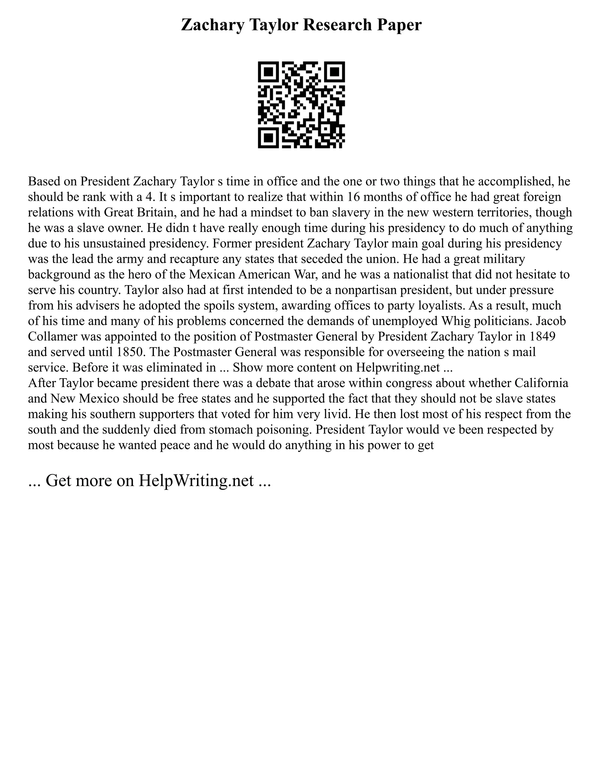 Zachary Taylor Research Paper
Based on President Zachary Taylor s time in office and the one or two things that he accomplished, he
should be rank with a 4. It s important to realize that within 16 months of office he had great foreign
relations with Great Britain, and he had a mindset to ban slavery in the new western territories, though
he was a slave owner. He didn t have really enough time during his presidency to do much of anything
due to his unsustained presidency. Former president Zachary Taylor main goal during his presidency
was the lead the army and recapture any states that seceded the union. He had a great military
background as the hero of the Mexican American War, and he was a nationalist that did not hesitate to
serve his country. Taylor also had at first intended to be a nonpartisan president, but under pressure
from his advisers he adopted the spoils system, awarding offices to party loyalists. As a result, much
of his time and many of his problems concerned the demands of unemployed Whig politicians. Jacob
Collamer was appointed to the position of Postmaster General by President Zachary Taylor in 1849
and served until 1850. The Postmaster General was responsible for overseeing the nation s mail
service. Before it was eliminated in ... Show more content on Helpwriting.net ...
After Taylor became president there was a debate that arose within congress about whether California
and New Mexico should be free states and he supported the fact that they should not be slave states
making his southern supporters that voted for him very livid. He then lost most of his respect from the
south and the suddenly died from stomach poisoning. President Taylor would ve been respected by
most because he wanted peace and he would do anything in his power to get
... Get more on HelpWriting.net ...
 
