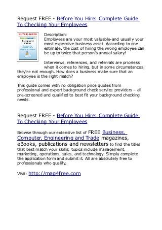 Request FREE - Before You Hire: Complete Guide
To Checking Your Employees
              Description:
              Employees are your most valuable-and usually your
              most expensive business asset. According to one
              estimate, the cost of hiring the wrong employee can
              be up to twice that person's annual salary!

              Interviews, references, and referrals are priceless
              when it comes to hiring, but in some circumstances,
they're not enough. How does a business make sure that an
employee is the right match?

This guide comes with no obligation price quotes from
professional and expert background check service providers – all
pre-screened and qualified to best fit your background checking
needs.



Request FREE - Before You Hire: Complete Guide
To Checking Your Employees

                           FREE Business,
Browse through our extensive list of
Computer, Engineering and Trade magazines,
eBooks, publications and newsletters to find the titles
that best match your skills; topics include management,
marketing, operations, sales, and technology. Simply complete
the application form and submit it. All are absolutely free to
professionals who qualify.

Visit:   http://mag4free.com
 