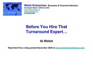 Walsh Enterprises             Business & Financial Advisors
               Huntington Beach, California USA
               http://www.awalsh.us
               walshal1@aol.com
               (714) 465-2749




                 Before You Hire That
                 Turnaround Expert…

                                   Al Walsh

Reprinted from a blog posted December 2008 at www.walshal.wordpress.com.
 