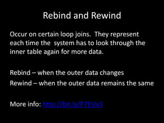 Rebind and Rewind
Occur on certain loop joins. They represent
each time the system has to look through the
inner table again for more data.

Rebind – when the outer data changes
Rewind – when the outer data remains the same

More info: http://bit.ly/P7EUv3
 