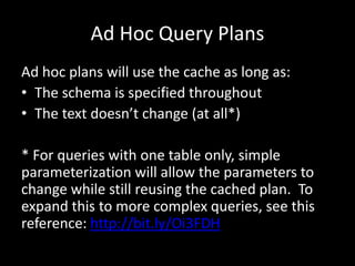 Ad Hoc Query Plans
Ad hoc plans will use the cache as long as:
• The schema is specified throughout
• The text doesn’t change (at all*)

* For queries with one table only, simple
parameterization will allow the parameters to
change while still reusing the cached plan. To
expand this to more complex queries, see this
reference: http://bit.ly/Oi3FDH
 