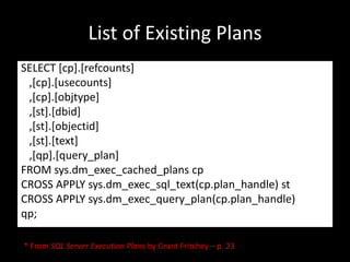 List of Existing Plans
SELECT [cp].[refcounts]
 ,[cp].[usecounts]
 ,[cp].[objtype]
 ,[st].[dbid]
 ,[st].[objectid]
 ,[st].[text]
 ,[qp].[query_plan]
FROM sys.dm_exec_cached_plans cp
CROSS APPLY sys.dm_exec_sql_text(cp.plan_handle) st
CROSS APPLY sys.dm_exec_query_plan(cp.plan_handle)
qp;

* From SQL Server Execution Plans by Grant Fritchey – p. 23
 