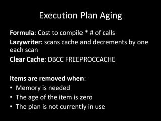 Execution Plan Aging
Formula: Cost to compile * # of calls
Lazywriter: scans cache and decrements by one
each scan
Clear Cache: DBCC FREEPROCCACHE

Items are removed when:
• Memory is needed
• The age of the item is zero
• The plan is not currently in use
 
